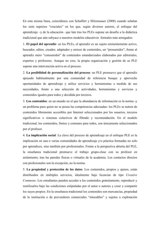 En esta misma línea, coincidimos con Schaffert y Hilzensauer (2008) cuando señalan
los siete aspectos “cruciales” en los que, según diversos autores, el enfoque del
aprendizaje –y de la educación– que late tras los PLEs supone un desafío a la didáctica
tradicional que aún subyace a nuestros modelos educativos formales más arraigados:
1. El papel del aprendiz: en los PLEs, el aprendiz es un sujeto eminentemente activo,
buscador, editor, creador, adaptador y emisor de contenidos, un “prosumidor”, frente al
aprendiz mero “consumidor” de contenidos estandarizados elaborados por editoriales,
expertos y profesores. Aunque no cree, la propia organización y gestión de su PLE
supone una intervención activa en el proceso.
2. La posibilidad de personalización del proceso: un PLE promueve que el aprendiz
apoyado habitualmente por una comunidad de referencia busque y aproveche
oportunidades de aprendizaje y utilice servicios y herramientas a medida de sus
necesidades, frente a una selección de actividades, herramientas y servicios y
contenidos iguales para todos y decidida por terceros.
3. Los contenidos: en un mundo en el que la abundancia de información es la norma -y
un problema para quien no se posea las competencias adecuadas- los PLEs se nutren de
contenidos libremente accesibles por Internet seleccionados por los usuarios, terceros
significativos o sistemas colectivos de filtrado y recomendación. En el modelo
tradicional, los contenidos, finitos y comunes para todos, son únicamente seleccionados
por el profesor.
4. La implicación social: La clave del proceso de aprendizaje en el enfoque PLE es la
implicación en una o varias comunidades de aprendizaje y/o práctica formadas no solo
por aprendices, sino también por profesionales. Frente a la perspectiva abierta del PLE,
la enseñanza tradicional promueve el trabajo grupo-clase con su profesor en
aislamiento, tras las paredes físicas o virtuales de la academia. Los contactos directos
con profesionales son la excepción, no la norma.
5. La propiedad y protección de los datos: Los contenidos, propios y ajenos, están
distribuidos en múltiples servicios, idealmente bajo licencias de tipo Creative
Commons. Los estudiantes pueden acceder a los contenidos gratuitamente, reproducir y
reutilizarlos bajo las condiciones estipuladas por el autor o autores y crear y compartir
los suyos propios. En la enseñanza tradicional los contenidos son mercancías, propiedad
de la institución o de proveedores comerciales “intocables” y sujetos a explotación
 