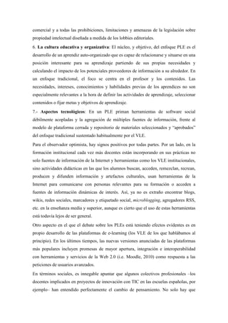 comercial y a todas las prohibiciones, limitaciones y amenazas de la legislación sobre
propiedad intelectual diseñada a medida de los lobbies editoriales.
6. La cultura educativa y organizativa: El núcleo, y objetivo, del enfoque PLE es el
desarrollo de un aprendiz auto-organizado que es capaz de relacionarse y situarse en una
posición interesante para su aprendizaje partiendo de sus propias necesidades y
calculando el impacto de los potenciales proveedores de información a su alrededor. En
un enfoque tradicional, el foco se centra en el profesor y los contenidos. Las
necesidades, intereses, conocimientos y habilidades previas de los aprendices no son
especialmente relevantes a la hora de definir las actividades de aprendizaje, seleccionar
contenidos o fijar metas y objetivos de aprendizaje.
7.- Aspectos tecnológicos: En un PLE priman herramientas de software social
débilmente acopladas y la agregación de múltiples fuentes de información, frente al
modelo de plataforma cerrada y repositorio de materiales seleccionados y “aprobados”
del enfoque tradicional sustentado habitualmente por el VLE.
Para el observador optimista, hay signos positivos por todas partes. Por un lado, en la
formación institucional cada vez más docentes están incorporando en sus prácticas no
solo fuentes de información de la Internet y herramientas como los VLE institucionales,
sino actividades didácticas en las que los alumnos buscan, acceden, remezclan, recrean,
producen y difunden información y artefactos culturales, usan herramientas de la
Internet para comunicarse con personas relevantes para su formación o acceden a
fuentes de información dinámicas de interés. Así, ya no es extraño encontrar blogs,
wikis, redes sociales, marcadores y etiquetado social, microblogging, agregadores RSS,
etc. en la enseñanza media y superior, aunque es cierto que el uso de estas herramientas
está todavía lejos de ser general.
Otro aspecto en el que el debate sobre los PLEs está teniendo efectos evidentes es en
propio desarrollo de las plataformas de e-learning (los VLE de los que hablábamos al
principio). En los últimos tiempos, las nuevas versiones anunciadas de las plataformas
más populares incluyen promesas de mayor apertura, integración e interoperabilidad
con herramientas y servicios de la Web 2.0 (i.e. Moodle, 2010) como respuesta a las
peticiones de usuarios avanzados.
En términos sociales, es innegable apuntar que algunos colectivos profesionales –los
docentes implicados en proyectos de innovación con TIC en las escuelas españolas, por
ejemplo– han entendido perfectamente el cambio de pensamiento. No solo hay que
 