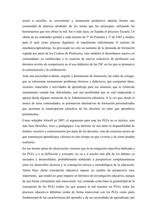 asistir a cursillos, es conveniente y sumamente productivo además formar una
comunidad de práctica alrededor de los temas que les preocupan, utilizando las
herramientas que nos ofrece la red. Sin ir más lejos, en España el proyecto Escuela 2.0
(dotar de un ordenador portátil a cada alumno de 5º de Primaria y 1º de ESO y medios
para el aula como pizarras digitales), al transformar radicalmente el entorno de
enseñanza/aprendizaje, ha provocado no solo un aumento de la demanda de formación
reglada por parte de los Centros de Profesores, sino también el desembarco masivo en
comunidades ya establecidas o la creación de nuevos colectivos de profesores con
distintos niveles de competencia en el uso didáctico de las TIC en los que se promueve
la comunicación y la colaboración.
Ante una necesidad evidente, urgente y permanente de formación, las redes de colegas,
que se solucionan mutuamente problemas técnicos y didácticos, que comparten ideas,
recursos, materiales y actividades de aprendizaje para sus alumnos, que se refuerzan
mutuamente cuando hay dificultades, son una posibilidad que se está empezando a
apoyar desde algunas instancias de la Administración educativa. A la vez que, desde el
marco de estas comunidades, se promueven alternativas de formación personalizadas
que permitan la emancipación educativa de los docentes en tanto que aprendices
permanentes.
Como señalaba Attwell en 2007, el argumento para usar los PLEs no es técnico, sino
más bien filosófico, ético y pedagógico. Las barreras no son tanto la disponibilidad de
medios, recursos y conocimientos por parte de los docentes, sino de creencias acerca de
qué constituyen aprendizajes valiosos en este tiempo en que vivimos y de cómo pueden
realizarse.
En ese mismo plano de observación, creemos que la investigación específica dedicada a
los PLEs y a su definición y concepto, no va a ir mucho más allá de los debates ya
iniciados y desarrollados, probablemente tendiendo a perspectivas complementarias
entre los desarrollos técnicos y la concepción teórica y metodológica de la educación.
Ahora bien, dicha concepción educativa supone un cambio de perspectiva muy
importante, que tendrá un gran impacto en términos de investigación educativa, aunque
de una forma ciertamente más transversal. Así, tomando como base la generalidad de la
concepción de los PLEs (todos los que usamos la red tenemos un PLE), todos los
procesos educativos deberían contar de forma transversal con los PLEs como parte
fundamental de las características del aprendiz y de sus necesidades de aprendizaje; por
 
