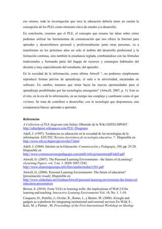 eso mismo, toda la investigación que toca la educación debería tener en cuenta la
concepción de los PLEs como elemento clave de estudio y/o desarrollo.
En conclusión, creemos que el PLE, el concepto que resume las ideas sobre cómo
podemos utilizar las herramientas de comunicación que nos ofrece la Internet para
aprender y desarrollarnos personal y profesionalmente junto otras personas, va a
transformar en los próximos años no solo el ámbito del desarrollo profesional y la
formación continua, sino también la enseñanza reglada, combinándose con las fórmulas
tradicionales y formando parte del bagaje de recursos y estrategias habituales del
docente y muy especialmente del estudiante, del aprendiz.
En la sociedad de la información, como afirma Attwell “...no podemos simplemente
reproducir formas previas de aprendizaje, el aula o la universidad, encarnadas en
software. En cambio, tenemos que mirar hacia las nuevas oportunidades para el
aprendizaje posibilitadas por las tecnologías emergentes” (Attwell, 2007, p. 1). Este es
el reto, en la era de la información, en un tiempo tan complejo y cambiante como el que
vivimos. Se trata de contribuir a desarrollar, con la tecnología que disponemos, una
competencia básica: aprender a aprender.


Referencias
A Collection of PLE diagrams (sin fecha). Obtenido de la Wiki EDTECHPOST.
http://edtechpost.wikispaces.com/PLE+Diagrams
Adell, J. (1997). Tendencias en educación en la sociedad de las tecnologías de la
información. EDUTEC Revista electrónica de tecnología educativa, 7. Disponible en
http://www.uib.es/depart/gte/revelec7.html
Adell, J. (2004). Internet en la Educación. Comunicación y Pedagogía, 200, pp. 25-28.
Disponible en
http://www.comunicacionypedagogia.com/publi/infcyp/muestra/pdf/adell.pdf
Attwell, G. (2007). The Personal Learning Environments - the future of eLearning?
eLearning Papers, vol. 2 no. 1. ISSN 1887-1542.
http://www.elearningeuropa.info/files/media/media11561.pdf
Attwell, G. (2008). Personal Learning Environments: The future of education?
[presentación visual]. Disponible en
http://www.slideshare.net/GrahamAttwell/personal-learning-enviroments-the-future-of-
education-presentation
Brown, S. (2010). From VLEs to learning webs: the implications of Web 2.0 for
learning and teaching. Interactive Learning Environments Vol. 18, No. 1. 1-10.
Casquero, O., Portillo, J.; Ovelar, R., Romo, J., y Benito, M. (2008). iGoogle and
gadgets as a platform for integrating institutional and external services En Wild, F.,
Kalz, M. y Palmér , M. Proceedings of the First International Workshop on Mashup
 