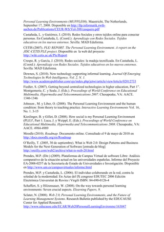 Personal Learning Environments (MUPPLE08), Maastricht, The Netherlands,
September 17, 2008. Disponible en http://ftp.informatik.rwth-
aachen.de/Publications/CEUR-WS/Vol-388/casquero.pdf
Castañeda, L. y Gutiérrez, I. (2010). Redes Sociales y otros tejidos online para conectar
personas. En Castañeda, L. (Coord.): Aprendizaje con Redes Sociales. Tejidos
educativos en los nuevos entornos. Sevilla: MAD Eduforma.
CETIS (2007). PLE/ REPORT. The Personal Learning Environment. A report on the
JISC-CETIS PLE project. Disponible en la web del proyecto
http://wiki.cetis.ac.uk/Ple/Report
Crespo, R. y García, J. (2010). Redes sociales: la madeja tecnificada. En Castañeda, L.
(Coord.): Aprendizaje con Redes Sociales. Tejidos educativos en los nuevos entornos.
Sevilla: MAD Eduforma.
Downes, S. (2010). New technology supporting informal learning. Journal Of Emerging
Technologies In Web Intelligence, Vol. 2, N. 1.
http://www.academypublisher.com/ojs/index.php/jetwi/article/viewArticle/02012733
Fiedler, S. (2007). Getting beyond centralized technologies in higher education, Part 1”.
Montgomerie, C. y Seale, J. (Eds.). Proceedings of World Conference on Educational
Multimedia, Hypermedia and Telecommunications 2007. Chesapeake, VA: AACE.
1340-1346
Johnson , M. y Liber, O. (2008). The Personal Learning Environment and the human
condition: from theory to teaching practice. Interactive Learning Environments Vol. 16,
No. 1. 3-15
Kieslinger, B. y Gillet, D. (2008). How social is my Personal Learning Environment
(PLE)?, Part 1. Luca, J. y Weippl, E. (Eds.). Proceedings of World Conference on
Educational Multimedia, Hypermedia and Telecommunications 2008. Chesapeake, VA:
AACE. 4984-4989
Moodle (2010). Roadmap. Documento online. Consultado el 9 de mayo de 2010 en
http://docs.moodle.org/en/Roadmap
O’Reilly, T. (2005, 30 de septiembre). What is Web 2.0: Design Patterns and Business
Models for the Next Generation of Software [entrada de blog]
http://oreilly.com/web2/archive/what-is-web-20.html
Prendes, M.P. (Dir.) (2009). Plataformas de Campus Virtual de software Libre: Análisis
comparativo de la situación actual en las universidades españolas. Informe del Proyecto
EA-2008-0257 de la Secretaría de Estado de Universidades e Investigación. Disponible
en http://www.um.es/campusvirtuales/informe.html
Prendes, M.P. y Castañeda, L. (2006). El individuo colaborando en la red, contra la
soledad de la modernidad. En Actas del IX congreso EDUTEC 2006 Edición
Electrónica Universitat de Rovira i Virgili ISBN: 84-690-0126-4
Schaffert, S. y Hilzensauer, W. (2008). On the way towards personal learning
environments: Seven crucial aspects. Elearning Papers, 9.
Sclater, N. (2008). Web 2.0, Personal Learning Environments, and the Future of
Learning Management Systems. Research Bulletin published by the EDUCAUSE
Center for Applied Research.
http://www.educause.edu/ECAR/Web20PersonalLearningEnvironme/163047
 