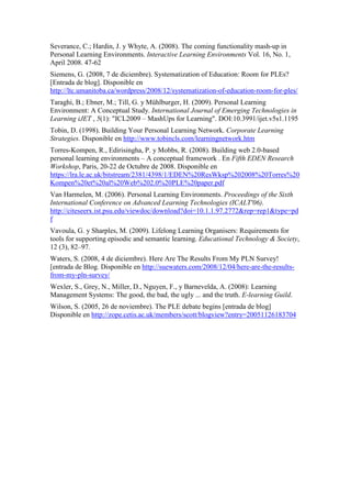 Severance, C.; Hardin, J. y Whyte, A. (2008). The coming functionality mash-up in
Personal Learning Environments. Interactive Learning Environments Vol. 16, No. 1,
April 2008. 47-62
Siemens, G. (2008, 7 de diciembre). Systematization of Education: Room for PLEs?
[Entrada de blog]. Disponible en
http://ltc.umanitoba.ca/wordpress/2008/12/systematization-of-education-room-for-ples/
Taraghi, B.; Ebner, M.; Till, G. y Mühlburger, H. (2009). Personal Learning
Environment: A Conceptual Study. International Journal of Emerging Technologies in
Learning iJET , 5(1): "ICL2009 – MashUps for Learning". DOI:10.3991/ijet.v5s1.1195
Tobin, D. (1998). Building Your Personal Learning Network. Corporate Learning
Strategies. Disponible en http://www.tobincls.com/learningnetwork.htm
Torres-Kompen, R., Edirisingha, P. y Mobbs, R. (2008). Building web 2.0-based
personal learning environments – A conceptual framework . En Fifth EDEN Research
Workshop, Paris, 20-22 de Octubre de 2008. Disponible en
https://lra.le.ac.uk/bitstream/2381/4398/1/EDEN%20ResWksp%202008%20Torres%20
Kompen%20et%20al%20Web%202.0%20PLE%20paper.pdf
Van Harmelen, M. (2006). Personal Learning Environments. Proceedings of the Sixth
International Conference on Advanced Learning Technologies (ICALT'06).
http://citeseerx.ist.psu.edu/viewdoc/download?doi=10.1.1.97.2772&rep=rep1&type=pd
f
Vavoula, G. y Sharples, M. (2009). Lifelong Learning Organisers: Requirements for
tools for supporting episodic and semantic learning. Educational Technology & Society,
12 (3), 82–97.
Waters, S. (2008, 4 de diciembre). Here Are The Results From My PLN Survey!
[entrada de Blog. Disponible en http://suewaters.com/2008/12/04/here-are-the-results-
from-my-pln-survey/
Wexler, S., Grey, N., Miller, D., Nguyen, F., y Barnevelda, A. (2008): Learning
Management Systems: The good, the bad, the ugly ... and the truth. E-learning Guild.
Wilson, S. (2005, 26 de noviembre). The PLE debate begins [entrada de blog]
Disponible en http://zope.cetis.ac.uk/members/scott/blogview?entry=20051126183704
 