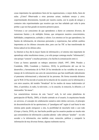 cosas importantes las aprendemos fuera de las organizaciones, o mejor dicho, fuera de
aulas. ¿Cómo? Observando a otras personas actuar, mediante ensayo y error,
experimentando directamente, leyendo por nuestra cuenta, con la ayuda de amigos y
contactos más experimentados que nosotros que nos han señalado qué valía la pena
probar y que nos han guiado en nuestros primeros pasos.
Volvemos a ser conscientes de que aprendemos a diario en contextos diversos, de
numerosas fuentes y de múltiples formas, que enriquecen nuestros conocimientos,
habilidades, competencias, actitudes y valores. Los entornos en los que aprendemos, las
fuentes de información, de relaciones personales y experiencias, han sufrido cambios
importantes en los últimos cincuenta años, pero con las TIC se han transformado de
forma radical en los últimos años.
La Internet es hoy día la mayor fuente de información y el entorno más importante de
aprendizaje sobre muchísimos temas, y no sólo porque contenga mucha “información”,
sino porque “conecta” a muchas personas y les facilita la comunicación entre sí.
Como ya hemos apuntado en trabajos anteriores (Adell, 1997, 2004; Prendes y
Castañeda, 2006; Castañeda y Gutiérrez, 2010), la proliferación del uso de los
desarrollos y herramientas de la Web 2.0 ha introducido en las variables de acceso y
manejo de la información una serie de características que han modificado radicalmente
el panorama informacional y relacional de las personas. De forma resumida diríamos
que la Web 2.0 ha movido el acento de la relación de los usuarios con la información y
con otros usuarios, del modelo “broadcast” de los medios de masas tradicionales (el
libro, el periódico, la radio, la televisión...) a la creación, la remezcla, la difusión y el
intercambio “de masas”.
Las características técnicas de esta “nueva” web, la red como plataforma de
participación (O’Reilly, 2005), el diseño centrado en el usuario, la arquitectura basada
en servicios, el concepto de colaboración sumativa entre dichos servicios, el principio
de descentralización de las aportaciones, el “paradigma red” según el cual hasta la más
mínima parte puede enriquecer a otra, la posibilidad de mezclarlo todo o casi todo
(Crespo y García, 2010), etc. han hecho posible que los usuarios puedan ser mucho más
que consumidores de información y puedan además –cabe subrayar “puedan” – no solo
acceder a la información, sino también crear, remezclar, publicar y compartir la
información de muy diversas formas, algunas realmente nuevas.
 