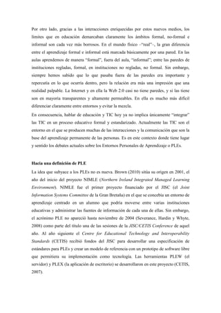 Por otro lado, gracias a las interacciones enriquecidas por estos nuevos medios, los
límites que en educación demarcaban claramente los ámbitos formal, no-formal e
informal son cada vez más borrosos. En el mundo físico –“real”–, la gran diferencia
entre el aprendizaje formal e informal está marcada básicamente por una pared. En las
aulas aprendemos de manera “formal”, fuera del aula, “informal”; entre las paredes de
instituciones regladas, formal, en instituciones no regladas, no formal. Sin embargo,
siempre hemos sabido que lo que pasaba fuera de las paredes era importante y
repercutía en lo que ocurría dentro, pero la relación era más una impresión que una
realidad palpable. La Internet y en ella la Web 2.0 casi no tiene paredes, y si las tiene
son en mayoría transparentes y altamente permeables. En ella es mucho más difícil
diferenciar claramente entre entornos y evitar la mezcla.
En consecuencia, hablar de educación y TIC hoy ya no implica únicamente “integrar”
las TIC en un proceso educativo formal y estandarizado. Actualmente las TIC son el
entorno en el que se producen muchas de las interacciones y la comunicación que son la
base del aprendizaje permanente de las personas. Es en este contexto donde tiene lugar
y sentido los debates actuales sobre los Entornos Personales de Aprendizaje o PLEs.


Hacia una definición de PLE
La idea que subyace a los PLEs no es nueva. Brown (2010) sitúa su origen en 2001, el
año del inicio del proyecto NIMLE (Northern Ireland Integrated Managed Learning
Environment). NIMLE fue el primer proyecto financiado por el JISC (el Joint
Information Systems Committee de la Gran Bretaña) en el que se concebía un entorno de
aprendizaje centrado en un alumno que podría moverse entre varias instituciones
educativas y administrar las fuentes de información de cada una de ellas. Sin embargo,
el acrónimo PLE no apareció hasta noviembre de 2004 (Severance, Hardin y Whyte,
2008) como parte del título una de las sesiones de la JISC/CETIS Conference de aquel
año. Al año siguiente el Centre for Educational Technology and Interoperability
Standards (CETIS) recibió fondos del JISC para desarrollar una especificación de
estándares para PLEs y crear un modelo de referencia con un prototipo de software libre
que permitiera su implementación como tecnología. Las herramientas PLEW (el
servidor) y PLEX (la aplicación de escritorio) se desarrollaron en este proyecto (CETIS,
2007).
 