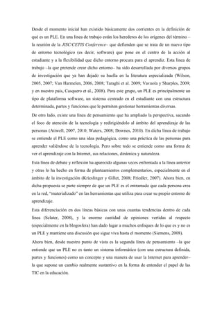 Desde el momento inicial han existido básicamente dos corrientes en la definición de
qué es un PLE. En una línea de trabajo están los herederos de los orígenes del término –
la reunión de la JISC/CETIS Conference– que defienden que se trata de un nuevo tipo
de entorno tecnológico (es decir, software) que pone en el centro de la acción al
estudiante y a la flexibilidad que dicho entorno procura para el aprendiz. Esta línea de
trabajo –la que pretende crear dicho entorno– ha sido desarrollada por diversos grupos
de investigación que ya han dejado su huella en la literatura especializada (Wilson,
2005, 2007; Van Harmelen, 2006, 2008; Taraghi et al. 2009; Vavuola y Sharples, 2009;
y en nuestro país, Casquero et al., 2008). Para este grupo, un PLE es principalmente un
tipo de plataforma software, un sistema centrado en el estudiante con una estructura
determinada, partes y funciones que le permiten gestionar herramientas diversas.
De otro lado, existe una línea de pensamiento que ha ampliado la perspectiva, sacando
el foco de atención de la tecnología y redirigiéndolo al ámbito del aprendizaje de las
personas (Attwell, 2007, 2010; Waters, 2008; Downes, 2010). En dicha línea de trabajo
se entiende el PLE como una idea pedagógica, como una práctica de las personas para
aprender valiéndose de la tecnología. Pero sobre todo se entiende como una forma de
ver el aprendizaje con la Internet, sus relaciones, dinámica y naturaleza.
Esta línea de debate y reflexión ha aparecido algunas veces enfrentada a la línea anterior
y otras lo ha hecho en forma de planteamientos complementarios, especialmente en el
ámbito de la investigación (Krieslinger y Gillet, 2008; Friedler, 2007). Ahora bien, en
dicha propuesta se parte siempre de que un PLE es el entramado que cada persona crea
en la red, “materializado” en las herramientas que utiliza para crear su propio entorno de
aprendizaje.
Esta diferenciación en dos líneas básicas con unas cuantas tendencias dentro de cada
línea (Sclater, 2008), y la enorme cantidad de opiniones vertidas al respecto
(especialmente en la blogosfera) han dado lugar a muchos enfoques de lo que es y no es
un PLE y mantiene una discusión que sigue viva hasta el momento (Siemens, 2008).
Ahora bien, desde nuestro punto de vista es la segunda línea de pensamiento –la que
entiende que un PLE no es tanto un sistema informático (con una estructura definida,
partes y funciones) como un concepto y una manera de usar la Internet para aprender–
la que supone un cambio realmente sustantivo en la forma de entender el papel de las
TIC en la educación.
 