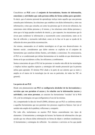 Concebimos un PLE como el conjunto de herramientas, fuentes de información,
conexiones y actividades que cada persona utiliza de forma asidua para aprender.
Es decir, que el entorno personal de aprendizaje incluye tanto aquello que una persona
consulta para informarse, las relaciones que establece con dicha información y entre esa
información y otras que consulta; así como las personas que le sirven de referencia, las
conexiones entre dichas personas y él mismo, y las relaciones entre dichas personas y
otros que a la larga pueden resultarle de interés; y, por supuesto, los mecanismos que le
sirven para reelaborar la información y reconstruirla como conocimiento, tanto en la
fase de reflexión y recreación individual, como en la fase en la que se ayuda de la
reflexión de otros para dicha reconstrucción.
Así mismo, enmarcados en el ámbito tecnológico en el que nos desenvolvemos -la
Internet social-, consideramos que dicho entorno se explicita en el conjunto de
herramientas que canalizan dichas fuentes, actividades y conexiones. En consecuencia,
el PLE se ve condicionado por dichas herramientas en la medida en que determinan la
forma en la que accedemos a ellas, las utilizamos y combinamos.
Somos conscientes de que el PLE de las personas va mucho más allá de las tecnologías
e implica incluso aquellos espacios y estrategias del mundo presencial que la persona
utiliza para aprender. El término PLE alude a la parte de ese entorno que se nutre y
amplía en el marco de la tecnología (no de una en particular, de todas las TIC en
general).


Las partes de un PLE
Desde este planteamiento un PLE se configuraría alrededor de las herramientas y
servicios que nos permiten el acceso y la relación con la información (acceso y
actividad) y con otras personas, en concreto las herramientas “sociales” de la Web
2.0, y de las estrategias con que configuramos el uso de las mismas.
Así, compartiendo la idea de Atwell (2008), diríamos que un PLE se conforma entorno
a aquellas herramientas que nos permiten tres procesos cognitivos básicos: leer (en el
sentido más amplio de la palabra), reflexionar y compartir.
Por todo ello, incluiríamos en nuestro PLE básico esencialmente tres tipos de
elementos: 1) herramientas y estrategias de lectura: las fuentes de información a las que
accedo que me ofrecen dicha información en forma de objeto o artefacto (mediatecas);
2) herramientas y estrategias de reflexión: los entornos o servicios en los que puedo
 