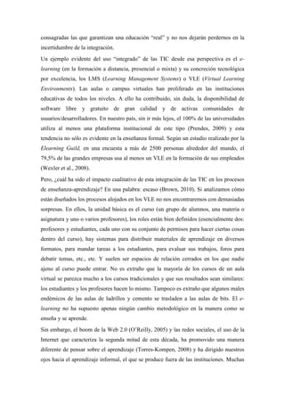consagradas las que garantizan una educación “real” y no nos dejarán perdernos en la
incertidumbre de la integración.
Un ejemplo evidente del uso “integrado” de las TIC desde esa perspectiva es el e-
learning (en la formación a distancia, presencial o mixta) y su concreción tecnológica
por excelencia, los LMS (Learning Management Systems) o VLE (Virtual Learning
Environments). Las aulas o campus virtuales han proliferado en las instituciones
educativas de todos los niveles. A ello ha contribuido, sin duda, la disponibilidad de
software libre y gratuito de gran calidad y de activas comunidades de
usuarios/desarrolladores. En nuestro país, sin ir más lejos, el 100% de las universidades
utiliza al menos una plataforma institucional de este tipo (Prendes, 2009) y esta
tendencia no sólo es evidente en la enseñanza formal. Según un estudio realizado por la
Elearning Guild, en una encuesta a más de 2500 personas alrededor del mundo, el
79,5% de las grandes empresas usa al menos un VLE en la formación de sus empleados
(Wexler et al., 2008).
Pero, ¿cuál ha sido el impacto cualitativo de esta integración de las TIC en los procesos
de enseñanza-aprendizaje? En una palabra: escaso (Brown, 2010). Si analizamos cómo
están diseñados los procesos alojados en los VLE no nos encontraremos con demasiadas
sorpresas. En ellos, la unidad básica es el curso (un grupo de alumnos, una materia o
asignatura y uno o varios profesores), los roles están bien definidos (esencialmente dos:
profesores y estudiantes, cada uno con su conjunto de permisos para hacer ciertas cosas
dentro del curso), hay sistemas para distribuir materiales de aprendizaje en diversos
formatos, para mandar tareas a los estudiantes, para evaluar sus trabajos, foros para
debatir temas, etc., etc. Y suelen ser espacios de relación cerrados en los que nadie
ajeno al curso puede entrar. No es extraño que la mayoría de los cursos de un aula
virtual se parezca mucho a los cursos tradicionales y que sus resultados sean similares:
los estudiantes y los profesores hacen lo mismo. Tampoco es extraño que algunos males
endémicos de las aulas de ladrillos y cemento se trasladen a las aulas de bits. El e-
learning no ha supuesto apenas ningún cambio metodológico en la manera como se
enseña y se aprende.
Sin embargo, el boom de la Web 2.0 (O’Reilly, 2005) y las redes sociales, el uso de la
Internet que caracteriza la segunda mitad de esta década, ha promovido una manera
diferente de pensar sobre el aprendizaje (Torres-Kompen, 2008) y ha dirigido nuestros
ojos hacia el aprendizaje informal, el que se produce fuera de las instituciones. Muchas
 