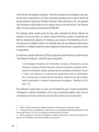 16
el término de “tecnologías emergentes”. De hecho, destacar qué tecnologías y qué usos
de ella serán importantes en un futuro inmediato constituye casi un género dentro de
lo que podríamos denominar informes “futuristas” sobre educación y TIC. Los ejemplos
más conocidos de dicho género son la copiosa serie de informes Horizon2
, los informes
JISC3
o la documentación reciente del FUTURELAB4
.
Sin embargo, desde nuestro punto de vista, partir solamente de dichos informes de
expertos a la hora de hacer un análisis resulta insuficiente y acotar el significado del
término, ampliamente utilizado en la literatura, pero elusivo e interdisciplinar, es el pri-
mer paso para un debate fructífero. Es ineludible saber de qué hablamos, sobre todo si
el término y el debate subyacente están cargados de valoraciones y supuestos previos
no explicitados.
En esta línea, George Veletsianos (2010) ha propuesto recientemente una definición de
“tecnologías emergentes”, específica para la educación:
“Las tecnologías emergentes son herramientas, conceptos, innovaciones y avances
utilizados en diversos contextos educativos al servicio de diversos propósitos relacio-
nados con la educación. Además, propongo que las tecnologías emergentes (“nuevas”
y “viejas”) son organismos en evolución que experimentan ciclos de sobreexpecta-
ción y, al tiempo que son potencialmente disruptivas, todavía no han sido completa-
mente comprendidas ni tampoco suficientemente investigadas.” (Veletsianos 2010,
págs. 3-4)
Esta definición, nacida según su autor con la finalidad de guiar “nuestro pensamiento,
investigación y práctica” (Veletsianos, 2010, pág. 6), pretende englobar tanto a las he-
rramientas que enmarca el término como las ideas sobre su uso en educación.
2. Véase el Horizon Project del New Media Consortium en http://www.nmc.org/horizon-project
3. “Emerging Practice in a Digital Age” en http://www.jisc.ac.uk/publications/generalpublications/2011/09/
empda.aspx. Martin et. al. (2011) han analizado recientemente dichos informes.
4. Véase la colección de informes de investigación, análisis de experiencias y revisiones de literatura reco-
gidos por el FUTURELAB en http://www.futurelab.org.uk/resources
 
