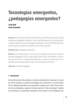 13
Tecnologías emergentes,
¿pedagogías emergentes?
Jordi Adell
Linda Castañeda
Resumen: En el presente capítulo intentamos hacer una primera aproximación al actual
concepto de pedagogías emergentes y hacer explícitas algunas de sus características
–algunas análogas a las de las tecnologías emergentes–, así como delimitar algunos de
los principios que actualmente las definen en el entorno educativo.
Palabras clave: pedagogías emergentes.
Abstract: In the following paper we try to do a first approach to the current concept of
emergent pedagogies, we try to make explicit some of their characteristics –some of
them are similar to the emergent technology ones–, as well as to outline some of the
principles that nowadays determine them in the educational environment.
Keywords: emergent pedagogies.
1. Introducción
En los últimos años hemos asistido a un cambio extraordinario en educación. A lo largo
de muchas décadas, el conjunto de tecnologías de la información y la comunicación
(TIC en adelante) disponibles en las aulas había cambiado poco o nada. Pizarras, libros
de texto, enciclopedias y cuadernos formaban parte del “entorno tecnológico” habitual
de la enseñanza y el aprendizaje. Educados en dicho entorno, las TIC analógicas eran
Adell, J. y Castañeda, L. (2012). Tecnologías emergentes, ¿pedagogías emergentes? En J.
Hernández, M. Pennesi, D. Sobrino y A. Vázquez (coord.). Tendencias emergentes en educación con
TIC. Barcelona: Asociación Espiral, Educación y Tecnología. págs. 13-32. ISBN: 978-84-616-0448-7
 