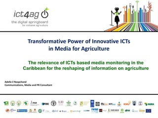 Transformative Power of Innovative ICTs
in Media for Agriculture
The relevance of ICTs based media monitoring in the
Caribbean for the reshaping of information on agriculture
Adelle Z Roopchand
Communications, Media and PR Consultant

 