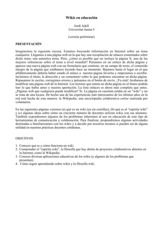 Wikis en educación

                                           Jordi Adell
                                        Universitat Jaume I

                                        (versión preliminar)

PRESENTACIÓN

Imaginemos la siguiente escena. Estamos buscando información en Internet sobre un tema
cualquiera. Llegamos a una página web en la que hay una recopilación de enlaces comentados sobre
dicho tema: una autentica mina. Pero, ¿cómo es posible que no incluya la página X, una de las
mejores referencias sobre el tema a nivel mundial? Pulsamos en un enlace de dicha página y
aparece una nueva página web con un formulario que contiene, en un campo de texto, el contenido
íntegro de la página que estábamos leyendo hace un momento. Bajamos hasta el lugar en el que
alfabéticamente debería haber estado el enlace a nuestra página favorita y empezamos a escribir.
Incluimos el título, la dirección y un comentario sobre lo que podemos encontrar en dicha página.
Repasamos lo escrito, corregimos errores y pulsamos en el botón de envío. ¡Ya está! Acabamos de
modificar una página web de la Internet. Los lectores que entren en dicha página en el futuro podrán
leer lo que había antes y nuestra aportación. La lista enlaces es ahora más completa que antes.
¿Páginas web que cualquiera puede modificar? Si. La página en cuestión estaba en un “wiki” y no
se trata de una locura. De hecho una de las experiencias más interesantes de los últimos años en la
red está hecha de esta manera: la Wikipedia, una enciclopedia colaborativa online realizada por
voluntarios.

En las siguientes páginas veremos (a) qué es un wiki (ya sin comillas), (b) qué es el “espíritu wiki”
y (c) algunas ideas sobre cómo un creciente número de docentes utilizan wikis con sus alumnos.
También expondremos algunos de los problemas inherentes al uso en educación de este tipo de
herramientas de comunicación y colaboración. Para finalizar, propondremos algunas actividades
destinadas a familiarizarnos con los wikis y a decidir por nosotros mismos si pueden ser de alguna
utilidad en nuestras prácticas docentes cotidianas.


OBJETIVOS

1. Conocer qué es y cómo funciona un wiki.
2. Comprender el “espíritu wiki”, la filosofía que hay detrás de proyectos colaborativos abiertos en
   la Internet, como la Wikipedia.
3. Conocer diversas aplicaciones educativas de los wikis (y algunos de los problemas que
   presentan).
4. Cómo seguir aprendiendo sobre wikis y la filosofía wiki.
 