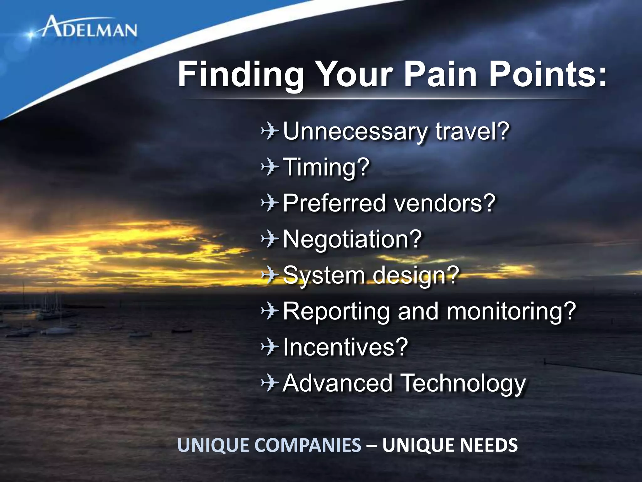 Finding Your Pain Points:
       ✈Unnecessary travel?
       ✈Timing?
       ✈Preferred vendors?
       ✈Negotiation?
       ✈System design?
       ✈Reporting and monitoring?
       ✈Incentives?
       ✈Advanced Technology

UNIQUE COMPANIES – UNIQUE NEEDS
 