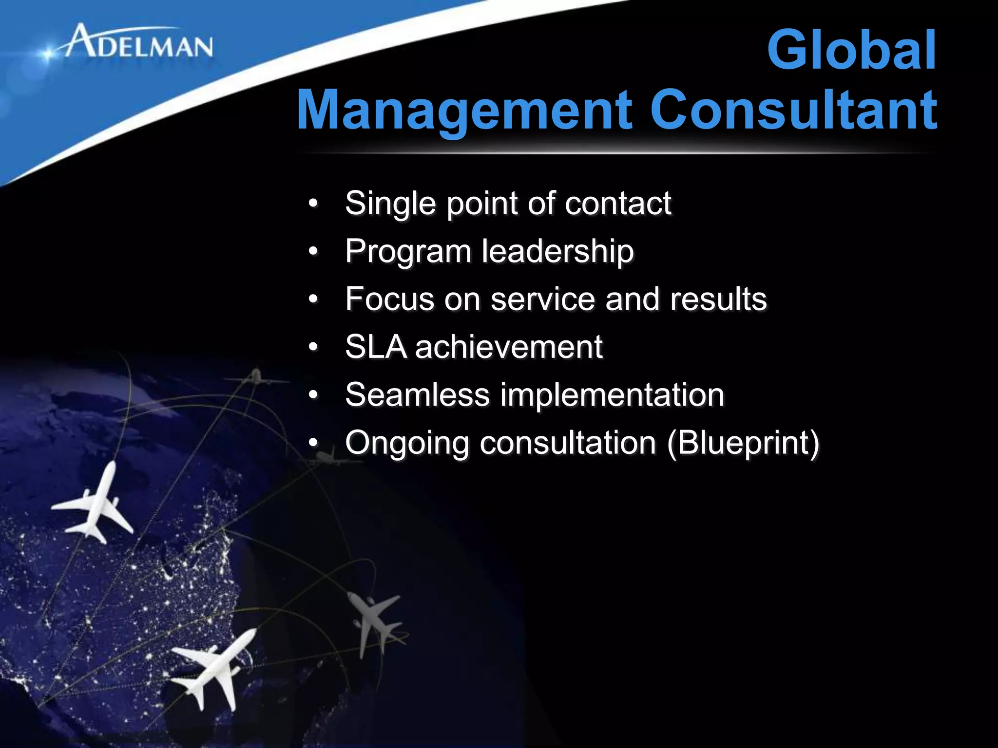Global
Management Consultant
•   Single point of contact
•   Program leadership
•   Focus on service and results
•   SLA achievement
•   Seamless implementation
•   Ongoing consultation (Blueprint)
 