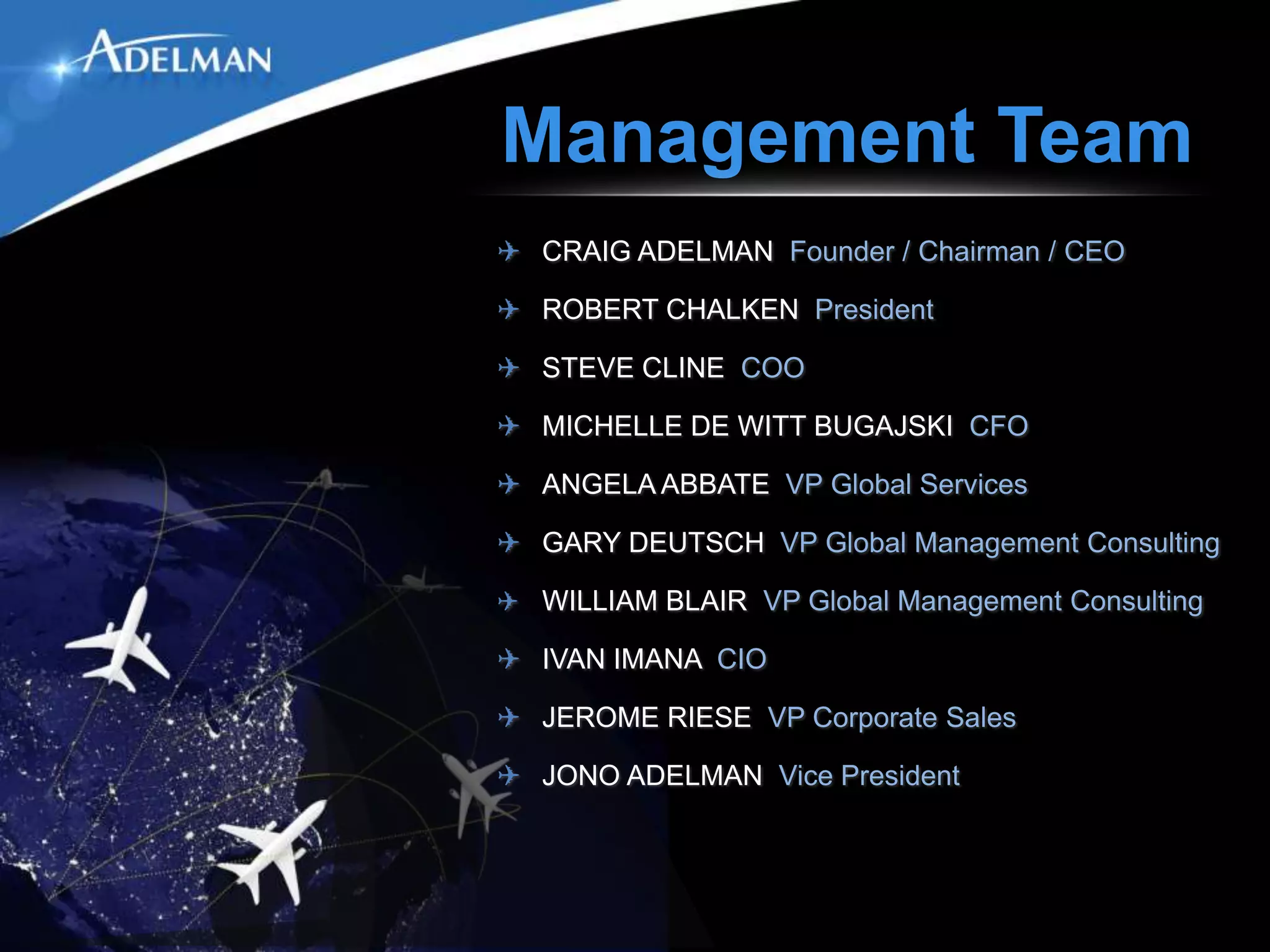 Management Team
✈ CRAIG ADELMAN Founder / Chairman / CEO

✈ ROBERT CHALKEN President

✈ STEVE CLINE COO

✈ MICHELLE DE WITT BUGAJSKI CFO

✈ ANGELA ABBATE VP Global Services

✈ GARY DEUTSCH VP Global Management Consulting

✈ WILLIAM BLAIR VP Global Management Consulting

✈ IVAN IMANA CIO

✈ JEROME RIESE VP Corporate Sales

✈ JONO ADELMAN Vice President
 