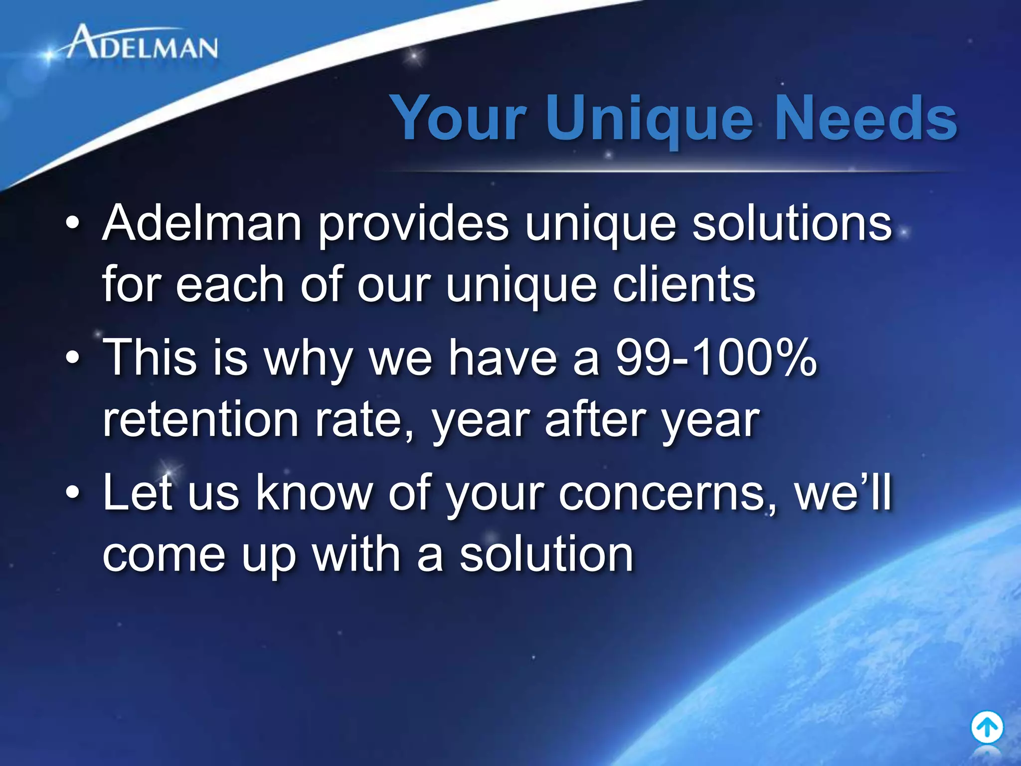 Your Unique Needs
• Adelman provides unique solutions
  for each of our unique clients
• This is why we have a 99-100%
  retention rate, year after year
• Let us know of your concerns, we’ll
  come up with a solution
 