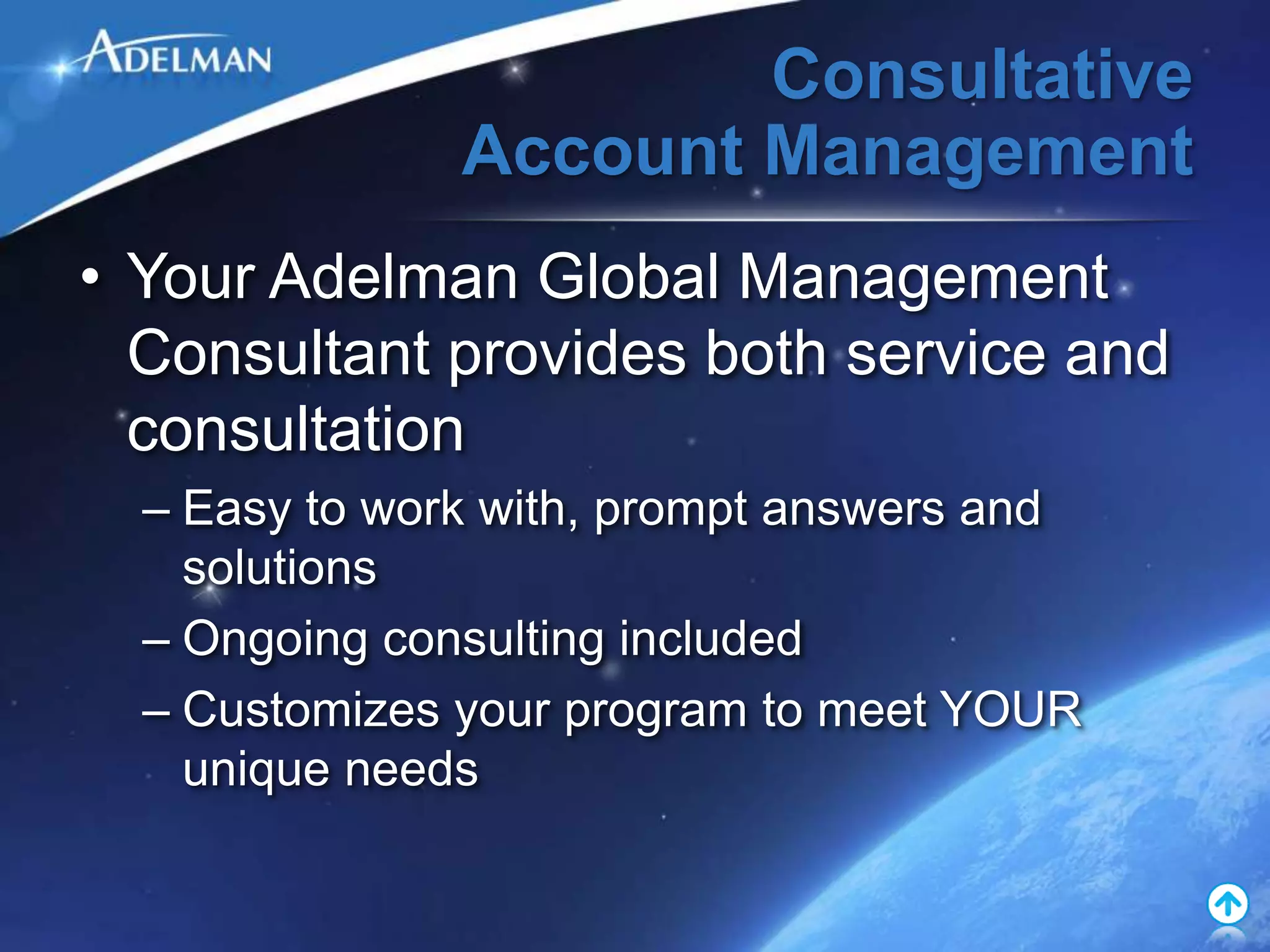 Consultative
               Account Management
• Your Adelman Global Management
  Consultant provides both service and
  consultation
  – Easy to work with, prompt answers and
    solutions
  – Ongoing consulting included
  – Customizes your program to meet YOUR
    unique needs
 