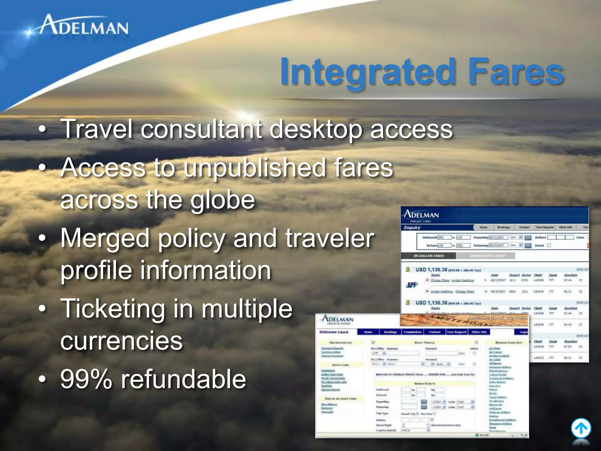 Integrated Fares
• Travel consultant desktop access
• Access to unpublished fares
  across the globe
• Merged policy and traveler
  profile information
• Ticketing in multiple
  currencies
• 99% refundable
 