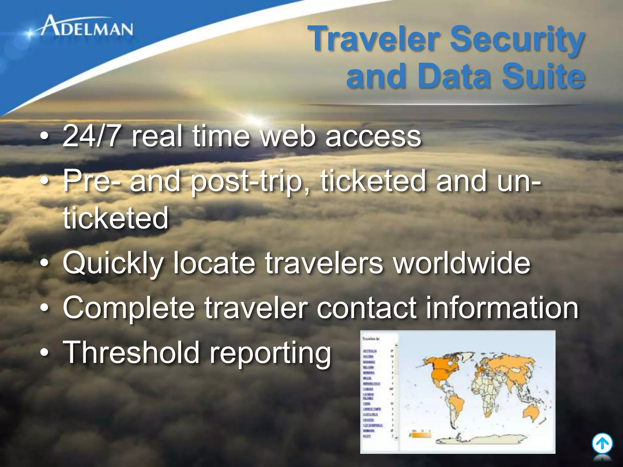 Traveler Security
                     and Data Suite
• 24/7 real time web access
• Pre- and post-trip, ticketed and un-
  ticketed
• Quickly locate travelers worldwide
• Complete traveler contact information
• Threshold reporting
 