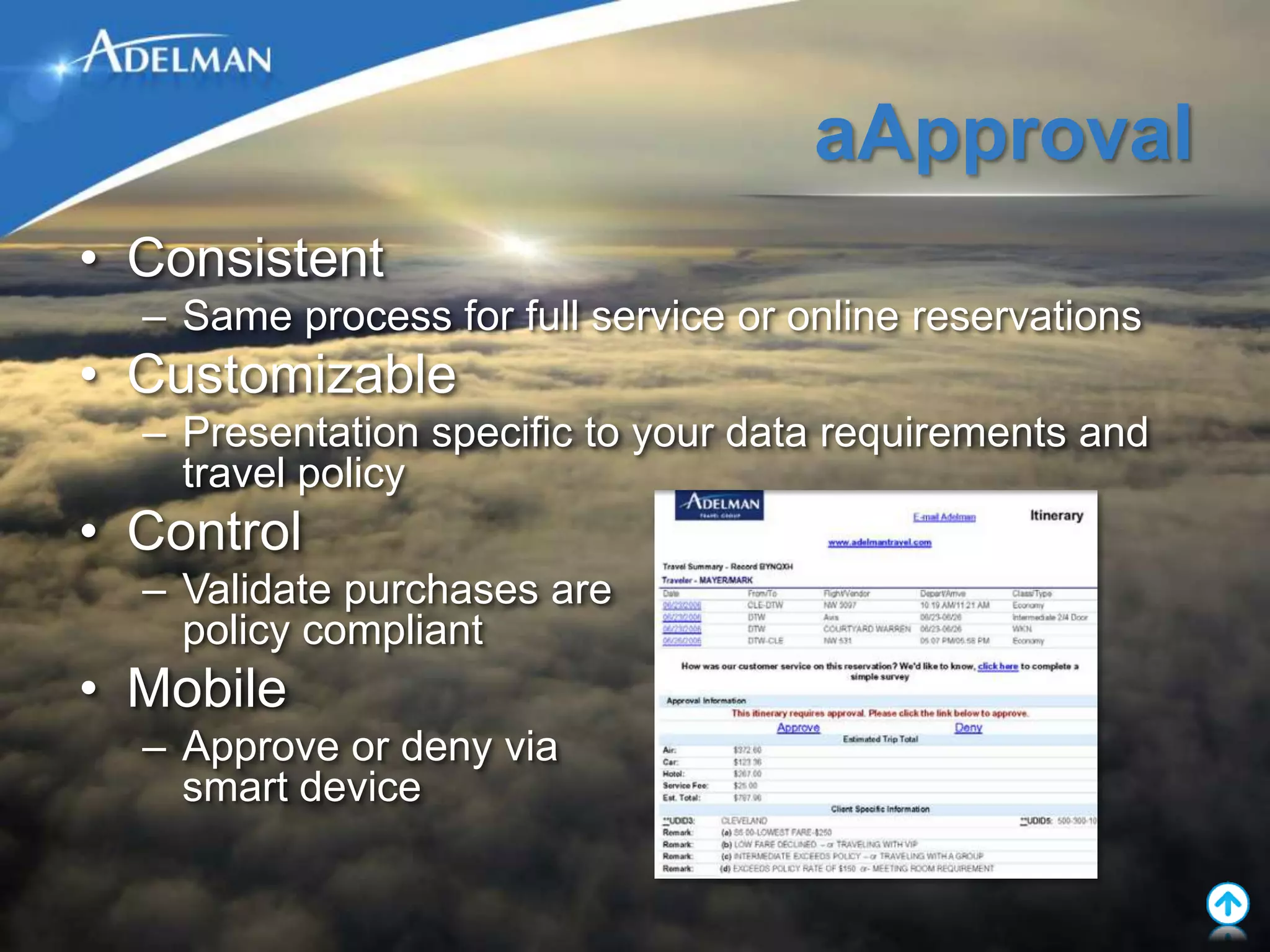 aApproval
• Consistent
  – Same process for full service or online reservations
• Customizable
  – Presentation specific to your data requirements and
    travel policy
• Control
  – Validate purchases are
    policy compliant
• Mobile
  – Approve or deny via
    smart device
 