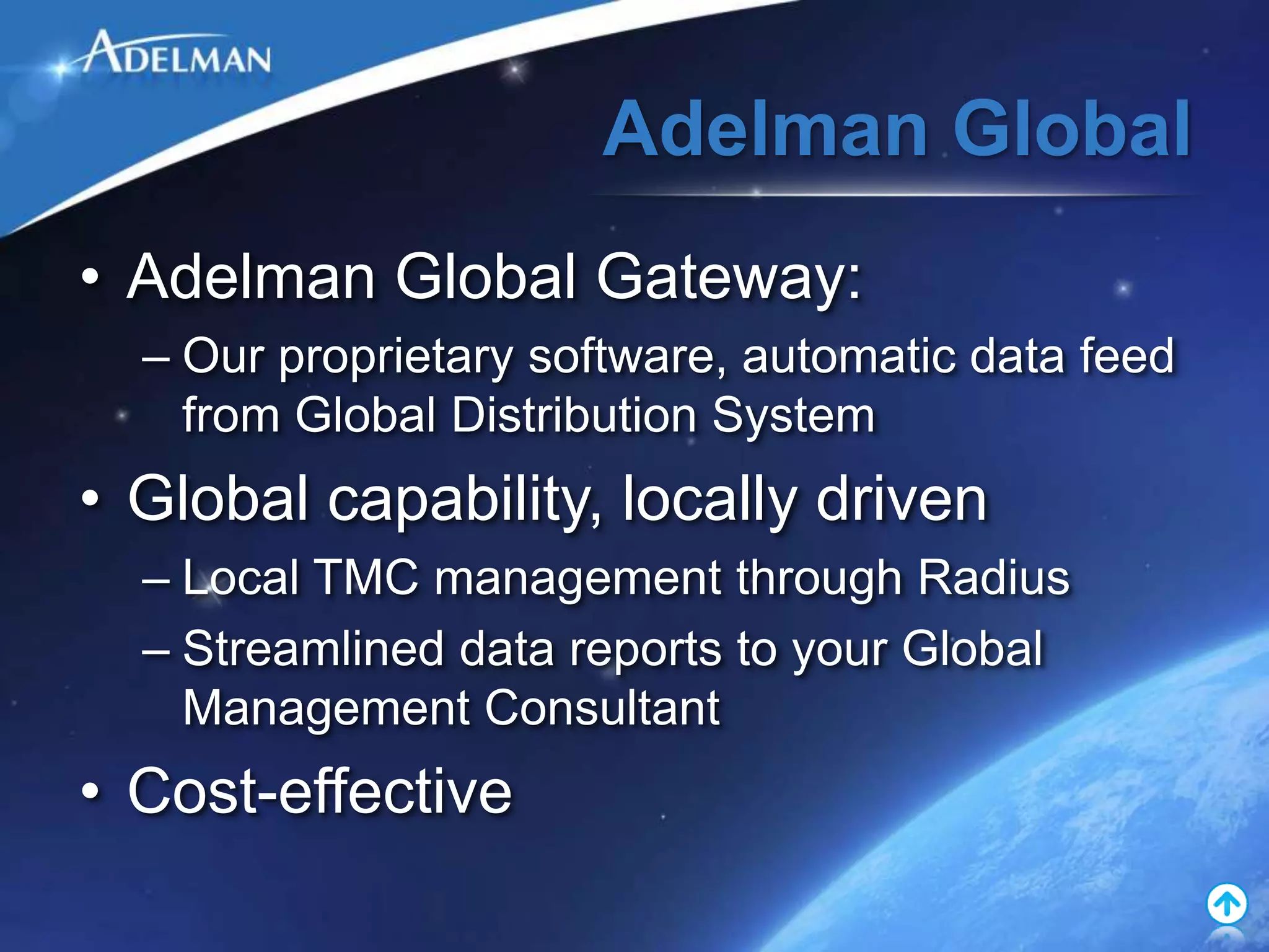 Adelman Global
• Adelman Global Gateway:
  – Our proprietary software, automatic data feed
    from Global Distribution System
• Global capability, locally driven
  – Local TMC management through Radius
  – Streamlined data reports to your Global
    Management Consultant
• Cost-effective
 