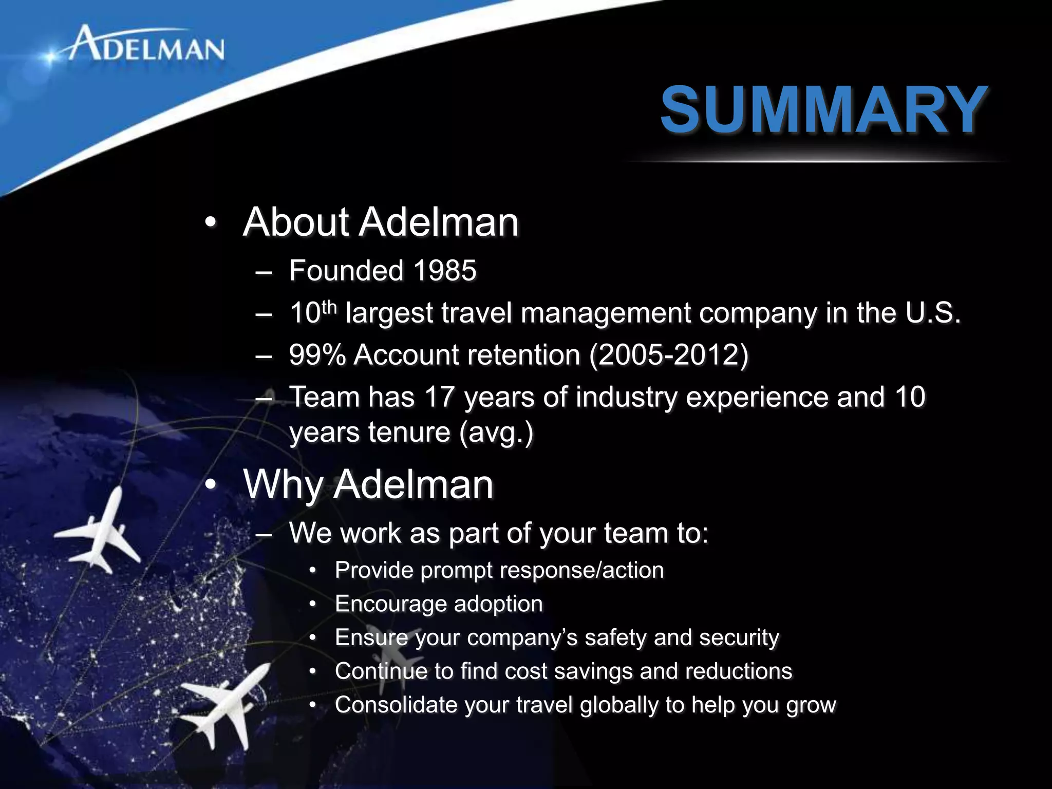 SUMMARY
• About Adelman
  –   Founded 1985
  –   10th largest travel management company in the U.S.
  –   99% Account retention (2005-2012)
  –   Team has 17 years of industry experience and 10
      years tenure (avg.)
• Why Adelman
  – We work as part of your team to:
       •   Provide prompt response/action
       •   Encourage adoption
       •   Ensure your company’s safety and security
       •   Continue to find cost savings and reductions
       •   Consolidate your travel globally to help you grow
 