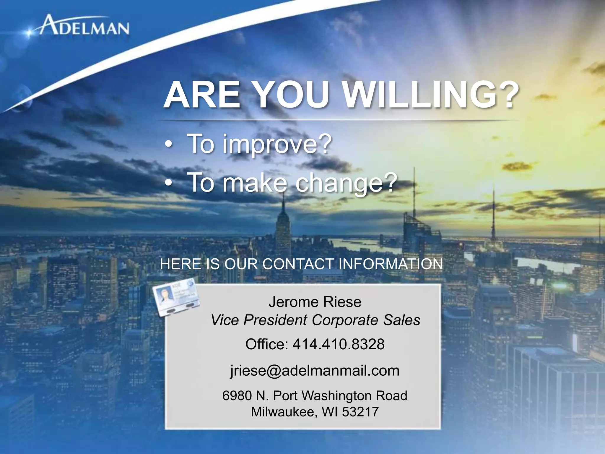 ARE YOU WILLING?
• To improve?
• To make change?

HERE IS OUR CONTACT INFORMATION

             Jerome Riese
     Vice President Corporate Sales
          Office: 414.410.8328
       jriese@adelmanmail.com
      6980 N. Port Washington Road
          Milwaukee, WI 53217
 
