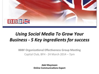 Using	
  Social	
  Media	
  To	
  Grow	
  Your	
  
Business	
  -­‐	
  5	
  Key	
  ingredients	
  for	
  success	
  
BBBF	
  Organiza+onal	
  Eﬀec+veness	
  Group	
  Mee+ng	
  
Capital	
  Club,	
  BFH	
  -­‐	
  24	
  March	
  2014	
  –	
  7pm	
  
Adel	
  Maymoon	
  	
  
Online	
  Communica+ons	
  Expert	
  
 