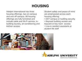 HOUSING
Adelphi International has three
housing offerings, two on campus
and one off campus. All housing
offerings are fully furnished and
include cable and Wi-Fi service, in-
building laundry, air-conditioning and
kitchen access.
Student safety and peace of mind
are emphasized across each
housing offering:
• 24/7 campus or building security
• Keycard building access and
keycard or key room access
• Live-in resident assistants or
student life staff
 