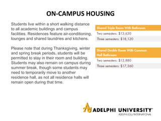 ON-CAMPUS HOUSING
Students live within a short walking distance
to all academic buildings and campus
facilities. Residences feature air-conditioning,
lounges and shared laundries and kitchens.
Please note that during Thanksgiving, winter
and spring break periods, students will be
permitted to stay in their room and building.
Students may also remain on campus during
summer break, though some students may
need to temporarily move to another
residence hall, as not all residence halls will
remain open during that time.
 