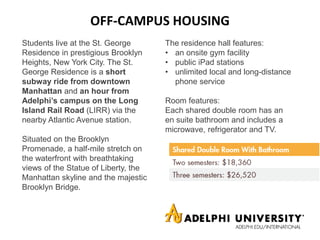 OFF-CAMPUS HOUSING
Students live at the St. George
Residence in prestigious Brooklyn
Heights, New York City. The St.
George Residence is a short
subway ride from downtown
Manhattan and an hour from
Adelphi’s campus on the Long
Island Rail Road (LIRR) via the
nearby Atlantic Avenue station.
Situated on the Brooklyn
Promenade, a half-mile stretch on
the waterfront with breathtaking
views of the Statue of Liberty, the
Manhattan skyline and the majestic
Brooklyn Bridge.
The residence hall features:
• an onsite gym facility
• public iPad stations
• unlimited local and long-distance
phone service
Room features:
Each shared double room has an
en suite bathroom and includes a
microwave, refrigerator and TV.
 