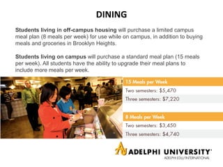 DINING
Students living in off-campus housing will purchase a limited campus
meal plan (8 meals per week) for use while on campus, in addition to buying
meals and groceries in Brooklyn Heights.
Students living on campus will purchase a standard meal plan (15 meals
per week). All students have the ability to upgrade their meal plans to
include more meals per week.
 