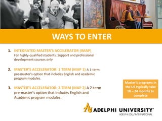 2. MASTER’S ACCELERATOR: 1 TERM (MAP 1) A 1-term
pre-master’s option that includes English and academic
program modules.
1. INTEGRATED MASTER’S ACCELERATOR (IMAP)
For highly-qualified students. Support and professional
development courses only
WAYS TO ENTER
3. MASTER’S ACCELERATOR: 2 TERM (MAP 2) A 2-term
pre-master’s option that includes English and
Academic program modules.
Master’s programs in
the US typically take
18 – 24 months to
complete
 