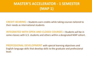 INTEGRATED WITH OPEN AND CLOSED COURSES – Students will be in
some classes with U.S. students and others within a designated MAP cohort.
CREDIT-BEARING – Students earn credits while taking courses tailored to
their needs as international students
PROFESSIONAL DEVELOPMENT with special learning objectives and
English-language skills that develop skills to the graduate and professional
level.
MASTER’S ACCELERATOR - 1 SEMESTER
(MAP 1)
 