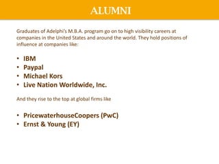 ALUMNI
Graduates of Adelphi’s M.B.A. program go on to high visibility careers at
companies in the United States and around the world. They hold positions of
influence at companies like:
• IBM
• Paypal
• Michael Kors
• Live Nation Worldwide, Inc.
And they rise to the top at global firms like
• PricewaterhouseCoopers (PwC)
• Ernst & Young (EY)
 