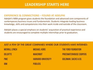 LEADERSHIP STARTS HERE
EXPERIENCE & CONNECTIONS – FOUND AT ADELPHI
Adelphi’s MBA program gives students the foundation and advanced core components of
contemporary business issues and fundamentals. Students integrate leading business
knowledge, skills and competencies into their work inside and outside of the classroom.
Adelphi places a special emphasis on students’ acquisition of practical experience and
students are encouraged to complete multiple internships prior to graduation.
 