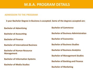 ADMISSION TO THE PROGRAM
M.B.A. PROGRAM DETAILS
3 year Bachelor Degree in Business is accepted. Some of the degrees accepted are:
Bachelor of Commerce
Bachelor of Business Administration
Bachelor of Economics
Bachelor of Business Studies
Bachelor of Business Analytics
Bachelor of Management Studies
Bachelor of Banking and Finance
Bachelor of Marketing
Bachelor of Advertising
Bachelor of Accounting
Bachelor of Finance
Bachelor of International Business
Bachelor of Human Resource
Management
Bachelor of Information Systems
Bachelor of Media Studies
 