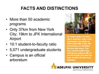 FACTS AND DISTINCTIONS
• More than 50 academic
programs
• Only 37km from New York
City; 19km to JFK International
Airport
• 10:1 student-to-faculty ratio
• 5,071 undergraduate students
• Campus is an official
arboretum
 