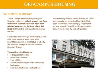 The St. George Residence in prestigious
Brooklyn Heights is a short subway ride from
downtown Manhattan and an hour from
Adelphi’s campus on the Long Island Rail
Road (LIRR) via the nearby Atlantic Avenue
station.
Situated on the Brooklyn Promenade, a half-
mile stretch on the waterfront with
breathtaking views of the Statue of Liberty,
the Manhattan skyline and the majestic
Brooklyn Bridge.
The residence hall features:
• Fitness center on site
• public iPad stations
• Free utilities
• Fully furnished rooms with an ensuite
bathrooms
• Common kitchen on the first floor
Students may select a studio, double, or triple
accommodation in the building. Note that
each accommodation is simply a room (not
an apartment). Typical furnishings include a
bed, desk, dresser, TV and refrigerator.
OFF-CAMPUS HOUSING
ST. GEORGE RESIDENCE
 