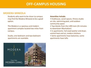 Students who want to be closer to campus
may find the Modera Mineola to be a good
option.
The Modera is a spacious and modern
apartment complex located two miles from
campus.
Studio, one-bedroom and two-bedroom
apartments are available.
Amenities include:
• Clubhouse, social spaces, fitness studio
on site, swimming pool, and outdoor
community space
• Two blocks from the LIRR train (35 minutes
to downtown Manhattan)
• In apartments: full sized washer and dryer,
central heat and air, modern kitchens
• Some apartments have balconies; some
apartments have lofts
OFF-CAMPUS HOUSING
MODERA MINEOLA
 