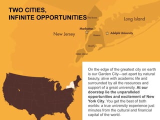 On the edge of the greatest city on earth
is our Garden City—set apart by natural
beauty, alive with academic life and
surrounded by all the resources and
support of a great university. At our
doorstep lie the unparalleled
opportunities and excitement of New
York City. You get the best of both
worlds: a true university experience just
minutes from the cultural and financial
capital of the world.
TWO CITIES,
INFINITE OPPORTUNITIES
 