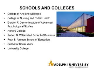 SCHOOLS AND COLLEGES
• College of Arts and Sciences
• College of Nursing and Public Health
• Gordon F. Derner Institute of Advanced
Psychological Studies
• Honors College
• Robert B. Willumstad School of Business
• Ruth S. Ammon School of Education
• School of Social Work
• University College
 