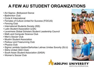 A FEW AU STUDENT ORGANIZATIONS
• AU Sapna—Bollywood Dance
• Badminton Club
• Circle K International
• Females of Culture United for Success (FOCUS)
• Fencing Club
• International Students Society (ISS)
• Latin Student Association (LSA)
• Levermore Global Scholars Student Leadership Council
• Math and Computer Science Club
• Men’s Soccer Club
• Muslim Student Association
• Parkour and Freerunning Club
• Physics Club
• Sigma Lambda Upsilon/Señoritas Latinas Unidas Sorority (SLU)
• Sikhs United (Sikh Club)
• South Asian Student Association (SASA)
• Women’s Soccer Club
 