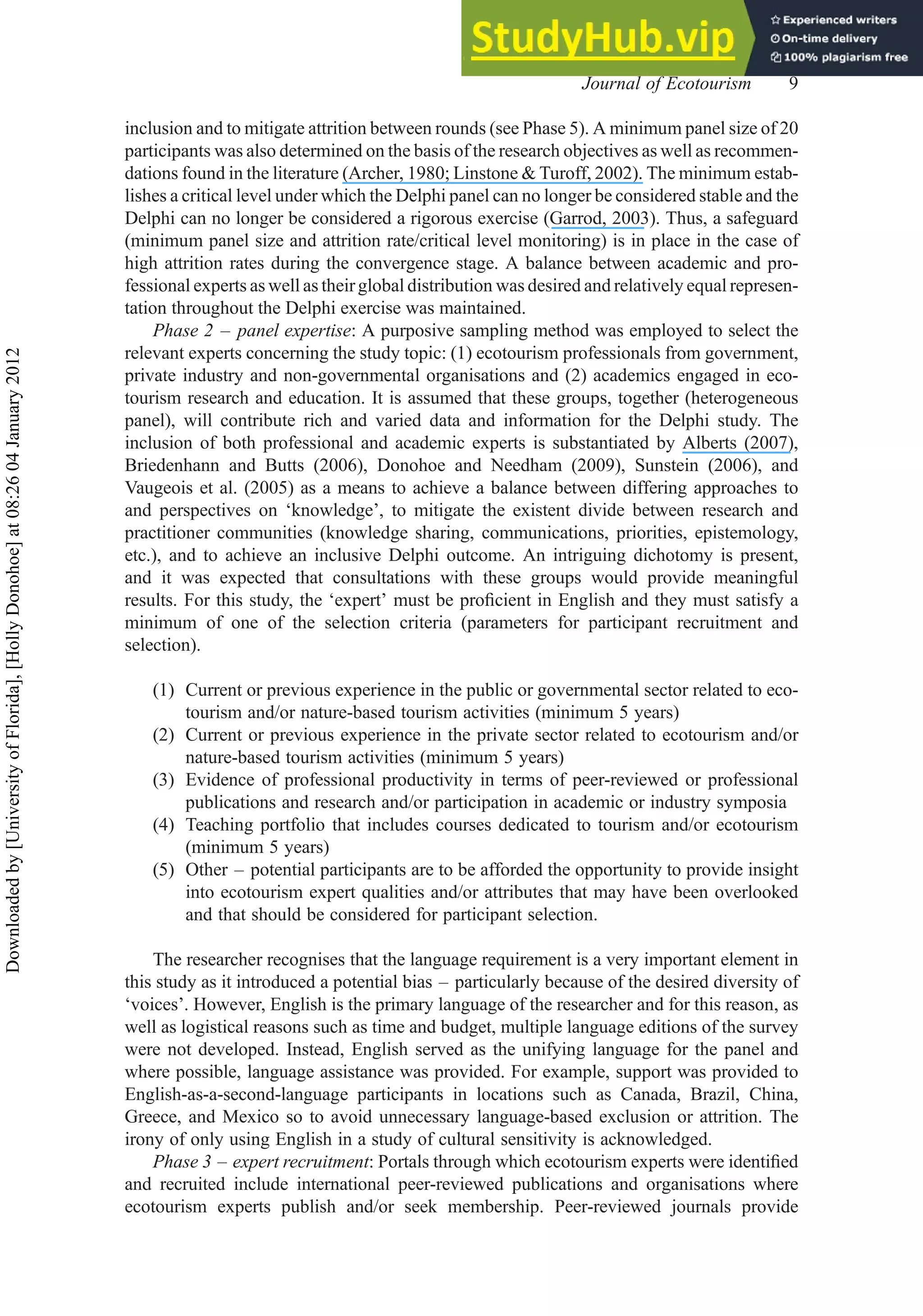 inclusion and to mitigate attrition between rounds (see Phase 5). A minimum panel size of 20
participants was also determined on the basis of the research objectives as well as recommen-
dations found in the literature (Archer, 1980; Linstone & Turoff, 2002). The minimum estab-
lishes a critical level under which the Delphi panel can no longer be considered stable and the
Delphi can no longer be considered a rigorous exercise (Garrod, 2003). Thus, a safeguard
(minimum panel size and attrition rate/critical level monitoring) is in place in the case of
high attrition rates during the convergence stage. A balance between academic and pro-
fessional experts as well as their global distribution was desired and relatively equal represen-
tation throughout the Delphi exercise was maintained.
Phase 2 – panel expertise: A purposive sampling method was employed to select the
relevant experts concerning the study topic: (1) ecotourism professionals from government,
private industry and non-governmental organisations and (2) academics engaged in eco-
tourism research and education. It is assumed that these groups, together (heterogeneous
panel), will contribute rich and varied data and information for the Delphi study. The
inclusion of both professional and academic experts is substantiated by Alberts (2007),
Briedenhann and Butts (2006), Donohoe and Needham (2009), Sunstein (2006), and
Vaugeois et al. (2005) as a means to achieve a balance between differing approaches to
and perspectives on ‘knowledge’, to mitigate the existent divide between research and
practitioner communities (knowledge sharing, communications, priorities, epistemology,
etc.), and to achieve an inclusive Delphi outcome. An intriguing dichotomy is present,
and it was expected that consultations with these groups would provide meaningful
results. For this study, the ‘expert’ must be proﬁcient in English and they must satisfy a
minimum of one of the selection criteria (parameters for participant recruitment and
selection).
(1) Current or previous experience in the public or governmental sector related to eco-
tourism and/or nature-based tourism activities (minimum 5 years)
(2) Current or previous experience in the private sector related to ecotourism and/or
nature-based tourism activities (minimum 5 years)
(3) Evidence of professional productivity in terms of peer-reviewed or professional
publications and research and/or participation in academic or industry symposia
(4) Teaching portfolio that includes courses dedicated to tourism and/or ecotourism
(minimum 5 years)
(5) Other – potential participants are to be afforded the opportunity to provide insight
into ecotourism expert qualities and/or attributes that may have been overlooked
and that should be considered for participant selection.
The researcher recognises that the language requirement is a very important element in
this study as it introduced a potential bias – particularly because of the desired diversity of
‘voices’. However, English is the primary language of the researcher and for this reason, as
well as logistical reasons such as time and budget, multiple language editions of the survey
were not developed. Instead, English served as the unifying language for the panel and
where possible, language assistance was provided. For example, support was provided to
English-as-a-second-language participants in locations such as Canada, Brazil, China,
Greece, and Mexico so to avoid unnecessary language-based exclusion or attrition. The
irony of only using English in a study of cultural sensitivity is acknowledged.
Phase 3 – expert recruitment: Portals through which ecotourism experts were identiﬁed
and recruited include international peer-reviewed publications and organisations where
ecotourism experts publish and/or seek membership. Peer-reviewed journals provide
Journal of Ecotourism 9
Downloaded
by
[University
of
Florida],
[Holly
Donohoe]
at
08:26
04
January
2012
 
