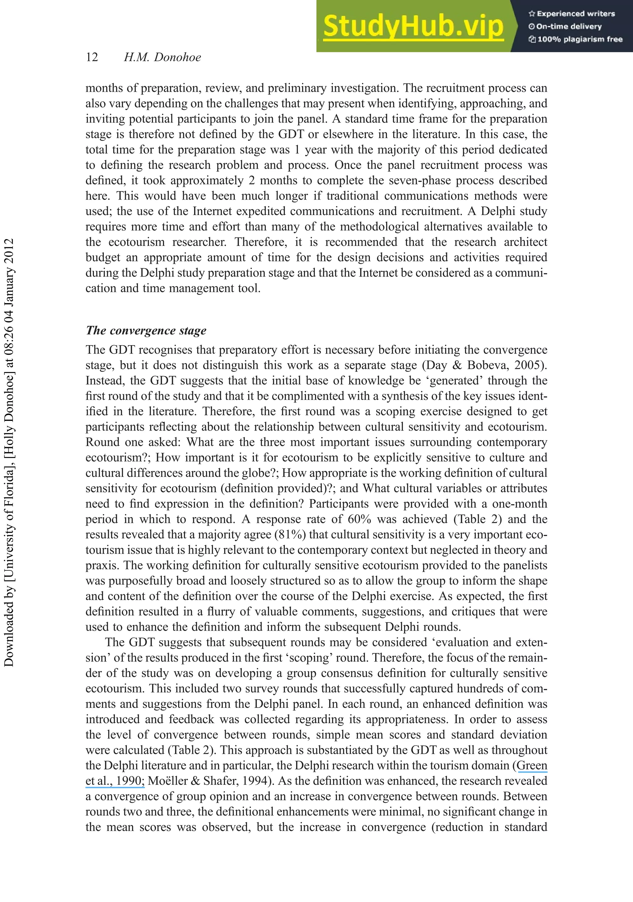months of preparation, review, and preliminary investigation. The recruitment process can
also vary depending on the challenges that may present when identifying, approaching, and
inviting potential participants to join the panel. A standard time frame for the preparation
stage is therefore not deﬁned by the GDT or elsewhere in the literature. In this case, the
total time for the preparation stage was 1 year with the majority of this period dedicated
to deﬁning the research problem and process. Once the panel recruitment process was
deﬁned, it took approximately 2 months to complete the seven-phase process described
here. This would have been much longer if traditional communications methods were
used; the use of the Internet expedited communications and recruitment. A Delphi study
requires more time and effort than many of the methodological alternatives available to
the ecotourism researcher. Therefore, it is recommended that the research architect
budget an appropriate amount of time for the design decisions and activities required
during the Delphi study preparation stage and that the Internet be considered as a communi-
cation and time management tool.
The convergence stage
The GDT recognises that preparatory effort is necessary before initiating the convergence
stage, but it does not distinguish this work as a separate stage (Day & Bobeva, 2005).
Instead, the GDT suggests that the initial base of knowledge be ‘generated’ through the
ﬁrst round of the study and that it be complimented with a synthesis of the key issues ident-
iﬁed in the literature. Therefore, the ﬁrst round was a scoping exercise designed to get
participants reﬂecting about the relationship between cultural sensitivity and ecotourism.
Round one asked: What are the three most important issues surrounding contemporary
ecotourism?; How important is it for ecotourism to be explicitly sensitive to culture and
cultural differences around the globe?; How appropriate is the working deﬁnition of cultural
sensitivity for ecotourism (deﬁnition provided)?; and What cultural variables or attributes
need to ﬁnd expression in the deﬁnition? Participants were provided with a one-month
period in which to respond. A response rate of 60% was achieved (Table 2) and the
results revealed that a majority agree (81%) that cultural sensitivity is a very important eco-
tourism issue that is highly relevant to the contemporary context but neglected in theory and
praxis. The working deﬁnition for culturally sensitive ecotourism provided to the panelists
was purposefully broad and loosely structured so as to allow the group to inform the shape
and content of the deﬁnition over the course of the Delphi exercise. As expected, the ﬁrst
deﬁnition resulted in a ﬂurry of valuable comments, suggestions, and critiques that were
used to enhance the deﬁnition and inform the subsequent Delphi rounds.
The GDT suggests that subsequent rounds may be considered ‘evaluation and exten-
sion’ of the results produced in the ﬁrst ‘scoping’ round. Therefore, the focus of the remain-
der of the study was on developing a group consensus deﬁnition for culturally sensitive
ecotourism. This included two survey rounds that successfully captured hundreds of com-
ments and suggestions from the Delphi panel. In each round, an enhanced deﬁnition was
introduced and feedback was collected regarding its appropriateness. In order to assess
the level of convergence between rounds, simple mean scores and standard deviation
were calculated (Table 2). This approach is substantiated by the GDT as well as throughout
the Delphi literature and in particular, the Delphi research within the tourism domain (Green
et al., 1990; Moëller & Shafer, 1994). As the deﬁnition was enhanced, the research revealed
a convergence of group opinion and an increase in convergence between rounds. Between
rounds two and three, the deﬁnitional enhancements were minimal, no signiﬁcant change in
the mean scores was observed, but the increase in convergence (reduction in standard
12 H.M. Donohoe
Downloaded
by
[University
of
Florida],
[Holly
Donohoe]
at
08:26
04
January
2012
 