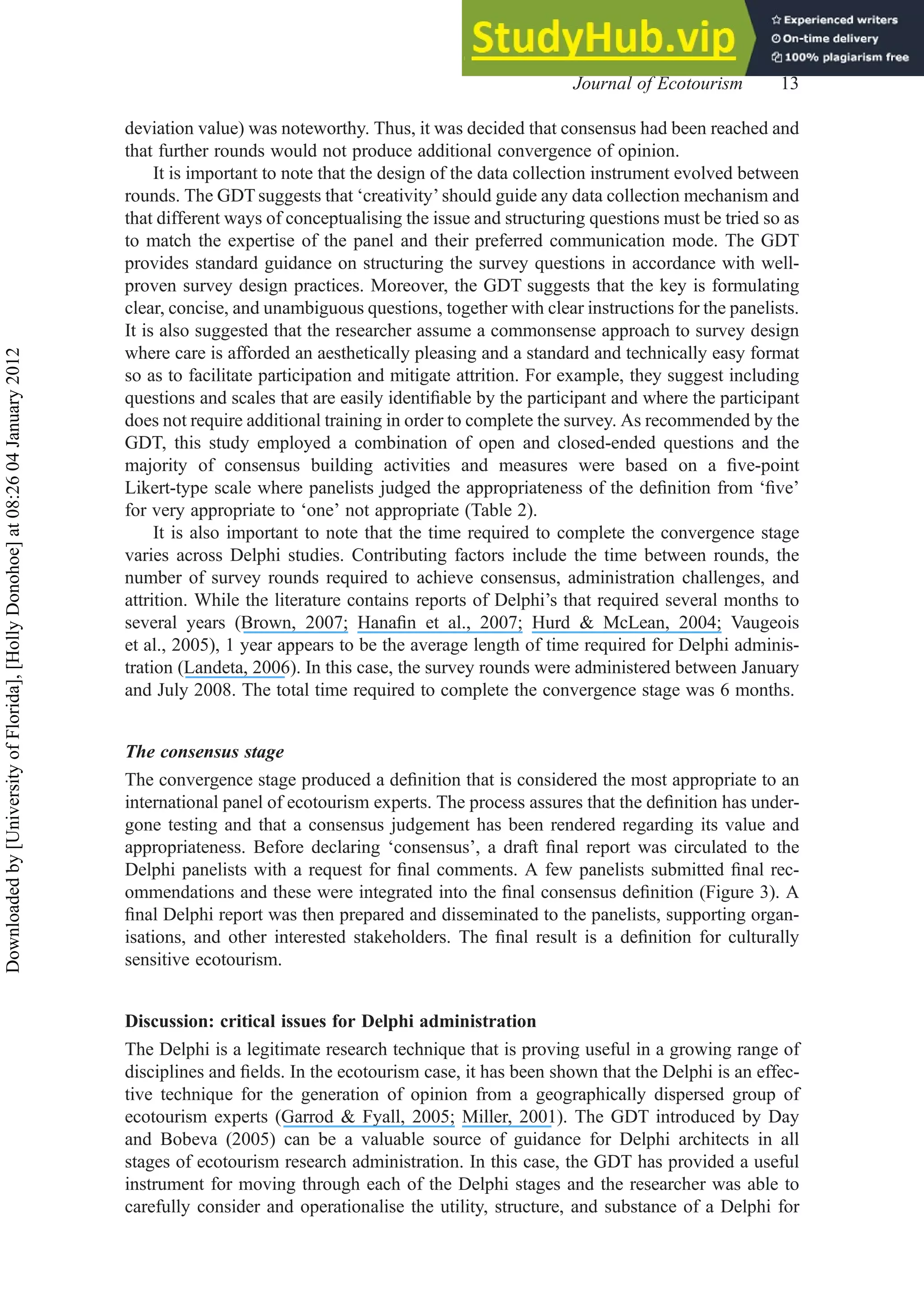 deviation value) was noteworthy. Thus, it was decided that consensus had been reached and
that further rounds would not produce additional convergence of opinion.
It is important to note that the design of the data collection instrument evolved between
rounds. The GDT suggests that ‘creativity’ should guide any data collection mechanism and
that different ways of conceptualising the issue and structuring questions must be tried so as
to match the expertise of the panel and their preferred communication mode. The GDT
provides standard guidance on structuring the survey questions in accordance with well-
proven survey design practices. Moreover, the GDT suggests that the key is formulating
clear, concise, and unambiguous questions, together with clear instructions for the panelists.
It is also suggested that the researcher assume a commonsense approach to survey design
where care is afforded an aesthetically pleasing and a standard and technically easy format
so as to facilitate participation and mitigate attrition. For example, they suggest including
questions and scales that are easily identiﬁable by the participant and where the participant
does not require additional training in order to complete the survey. As recommended by the
GDT, this study employed a combination of open and closed-ended questions and the
majority of consensus building activities and measures were based on a ﬁve-point
Likert-type scale where panelists judged the appropriateness of the deﬁnition from ‘ﬁve’
for very appropriate to ‘one’ not appropriate (Table 2).
It is also important to note that the time required to complete the convergence stage
varies across Delphi studies. Contributing factors include the time between rounds, the
number of survey rounds required to achieve consensus, administration challenges, and
attrition. While the literature contains reports of Delphi’s that required several months to
several years (Brown, 2007; Hanaﬁn et al., 2007; Hurd & McLean, 2004; Vaugeois
et al., 2005), 1 year appears to be the average length of time required for Delphi adminis-
tration (Landeta, 2006). In this case, the survey rounds were administered between January
and July 2008. The total time required to complete the convergence stage was 6 months.
The consensus stage
The convergence stage produced a deﬁnition that is considered the most appropriate to an
international panel of ecotourism experts. The process assures that the deﬁnition has under-
gone testing and that a consensus judgement has been rendered regarding its value and
appropriateness. Before declaring ‘consensus’, a draft ﬁnal report was circulated to the
Delphi panelists with a request for ﬁnal comments. A few panelists submitted ﬁnal rec-
ommendations and these were integrated into the ﬁnal consensus deﬁnition (Figure 3). A
ﬁnal Delphi report was then prepared and disseminated to the panelists, supporting organ-
isations, and other interested stakeholders. The ﬁnal result is a deﬁnition for culturally
sensitive ecotourism.
Discussion: critical issues for Delphi administration
The Delphi is a legitimate research technique that is proving useful in a growing range of
disciplines and ﬁelds. In the ecotourism case, it has been shown that the Delphi is an effec-
tive technique for the generation of opinion from a geographically dispersed group of
ecotourism experts (Garrod & Fyall, 2005; Miller, 2001). The GDT introduced by Day
and Bobeva (2005) can be a valuable source of guidance for Delphi architects in all
stages of ecotourism research administration. In this case, the GDT has provided a useful
instrument for moving through each of the Delphi stages and the researcher was able to
carefully consider and operationalise the utility, structure, and substance of a Delphi for
Journal of Ecotourism 13
Downloaded
by
[University
of
Florida],
[Holly
Donohoe]
at
08:26
04
January
2012
 