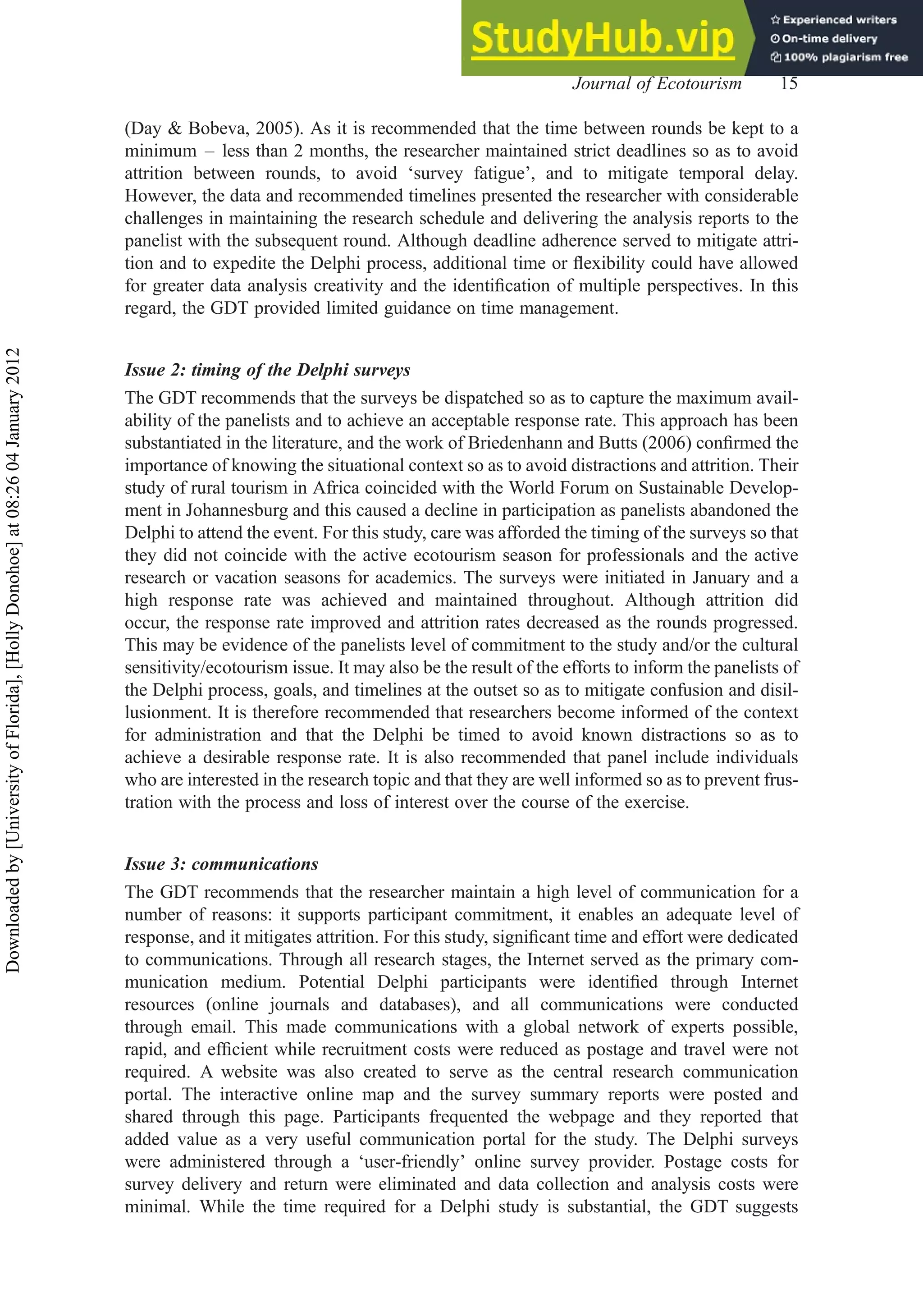 (Day & Bobeva, 2005). As it is recommended that the time between rounds be kept to a
minimum – less than 2 months, the researcher maintained strict deadlines so as to avoid
attrition between rounds, to avoid ‘survey fatigue’, and to mitigate temporal delay.
However, the data and recommended timelines presented the researcher with considerable
challenges in maintaining the research schedule and delivering the analysis reports to the
panelist with the subsequent round. Although deadline adherence served to mitigate attri-
tion and to expedite the Delphi process, additional time or ﬂexibility could have allowed
for greater data analysis creativity and the identiﬁcation of multiple perspectives. In this
regard, the GDT provided limited guidance on time management.
Issue 2: timing of the Delphi surveys
The GDT recommends that the surveys be dispatched so as to capture the maximum avail-
ability of the panelists and to achieve an acceptable response rate. This approach has been
substantiated in the literature, and the work of Briedenhann and Butts (2006) conﬁrmed the
importance of knowing the situational context so as to avoid distractions and attrition. Their
study of rural tourism in Africa coincided with the World Forum on Sustainable Develop-
ment in Johannesburg and this caused a decline in participation as panelists abandoned the
Delphi to attend the event. For this study, care was afforded the timing of the surveys so that
they did not coincide with the active ecotourism season for professionals and the active
research or vacation seasons for academics. The surveys were initiated in January and a
high response rate was achieved and maintained throughout. Although attrition did
occur, the response rate improved and attrition rates decreased as the rounds progressed.
This may be evidence of the panelists level of commitment to the study and/or the cultural
sensitivity/ecotourism issue. It may also be the result of the efforts to inform the panelists of
the Delphi process, goals, and timelines at the outset so as to mitigate confusion and disil-
lusionment. It is therefore recommended that researchers become informed of the context
for administration and that the Delphi be timed to avoid known distractions so as to
achieve a desirable response rate. It is also recommended that panel include individuals
who are interested in the research topic and that they are well informed so as to prevent frus-
tration with the process and loss of interest over the course of the exercise.
Issue 3: communications
The GDT recommends that the researcher maintain a high level of communication for a
number of reasons: it supports participant commitment, it enables an adequate level of
response, and it mitigates attrition. For this study, signiﬁcant time and effort were dedicated
to communications. Through all research stages, the Internet served as the primary com-
munication medium. Potential Delphi participants were identiﬁed through Internet
resources (online journals and databases), and all communications were conducted
through email. This made communications with a global network of experts possible,
rapid, and efﬁcient while recruitment costs were reduced as postage and travel were not
required. A website was also created to serve as the central research communication
portal. The interactive online map and the survey summary reports were posted and
shared through this page. Participants frequented the webpage and they reported that
added value as a very useful communication portal for the study. The Delphi surveys
were administered through a ‘user-friendly’ online survey provider. Postage costs for
survey delivery and return were eliminated and data collection and analysis costs were
minimal. While the time required for a Delphi study is substantial, the GDT suggests
Journal of Ecotourism 15
Downloaded
by
[University
of
Florida],
[Holly
Donohoe]
at
08:26
04
January
2012
 