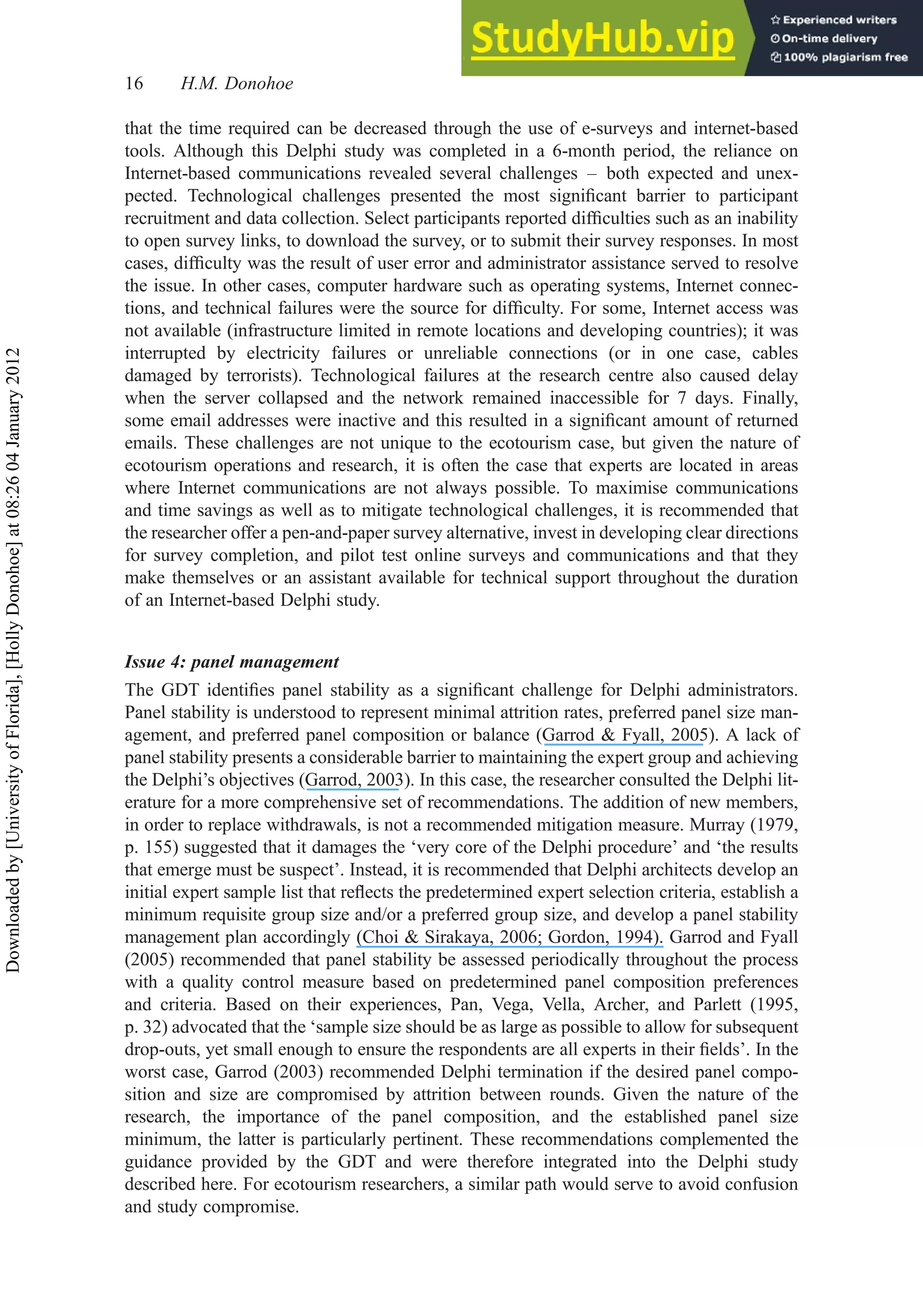 that the time required can be decreased through the use of e-surveys and internet-based
tools. Although this Delphi study was completed in a 6-month period, the reliance on
Internet-based communications revealed several challenges – both expected and unex-
pected. Technological challenges presented the most signiﬁcant barrier to participant
recruitment and data collection. Select participants reported difﬁculties such as an inability
to open survey links, to download the survey, or to submit their survey responses. In most
cases, difﬁculty was the result of user error and administrator assistance served to resolve
the issue. In other cases, computer hardware such as operating systems, Internet connec-
tions, and technical failures were the source for difﬁculty. For some, Internet access was
not available (infrastructure limited in remote locations and developing countries); it was
interrupted by electricity failures or unreliable connections (or in one case, cables
damaged by terrorists). Technological failures at the research centre also caused delay
when the server collapsed and the network remained inaccessible for 7 days. Finally,
some email addresses were inactive and this resulted in a signiﬁcant amount of returned
emails. These challenges are not unique to the ecotourism case, but given the nature of
ecotourism operations and research, it is often the case that experts are located in areas
where Internet communications are not always possible. To maximise communications
and time savings as well as to mitigate technological challenges, it is recommended that
the researcher offer a pen-and-paper survey alternative, invest in developing clear directions
for survey completion, and pilot test online surveys and communications and that they
make themselves or an assistant available for technical support throughout the duration
of an Internet-based Delphi study.
Issue 4: panel management
The GDT identiﬁes panel stability as a signiﬁcant challenge for Delphi administrators.
Panel stability is understood to represent minimal attrition rates, preferred panel size man-
agement, and preferred panel composition or balance (Garrod & Fyall, 2005). A lack of
panel stability presents a considerable barrier to maintaining the expert group and achieving
the Delphi’s objectives (Garrod, 2003). In this case, the researcher consulted the Delphi lit-
erature for a more comprehensive set of recommendations. The addition of new members,
in order to replace withdrawals, is not a recommended mitigation measure. Murray (1979,
p. 155) suggested that it damages the ‘very core of the Delphi procedure’ and ‘the results
that emerge must be suspect’. Instead, it is recommended that Delphi architects develop an
initial expert sample list that reﬂects the predetermined expert selection criteria, establish a
minimum requisite group size and/or a preferred group size, and develop a panel stability
management plan accordingly (Choi & Sirakaya, 2006; Gordon, 1994). Garrod and Fyall
(2005) recommended that panel stability be assessed periodically throughout the process
with a quality control measure based on predetermined panel composition preferences
and criteria. Based on their experiences, Pan, Vega, Vella, Archer, and Parlett (1995,
p. 32) advocated that the ‘sample size should be as large as possible to allow for subsequent
drop-outs, yet small enough to ensure the respondents are all experts in their ﬁelds’. In the
worst case, Garrod (2003) recommended Delphi termination if the desired panel compo-
sition and size are compromised by attrition between rounds. Given the nature of the
research, the importance of the panel composition, and the established panel size
minimum, the latter is particularly pertinent. These recommendations complemented the
guidance provided by the GDT and were therefore integrated into the Delphi study
described here. For ecotourism researchers, a similar path would serve to avoid confusion
and study compromise.
16 H.M. Donohoe
Downloaded
by
[University
of
Florida],
[Holly
Donohoe]
at
08:26
04
January
2012
 
