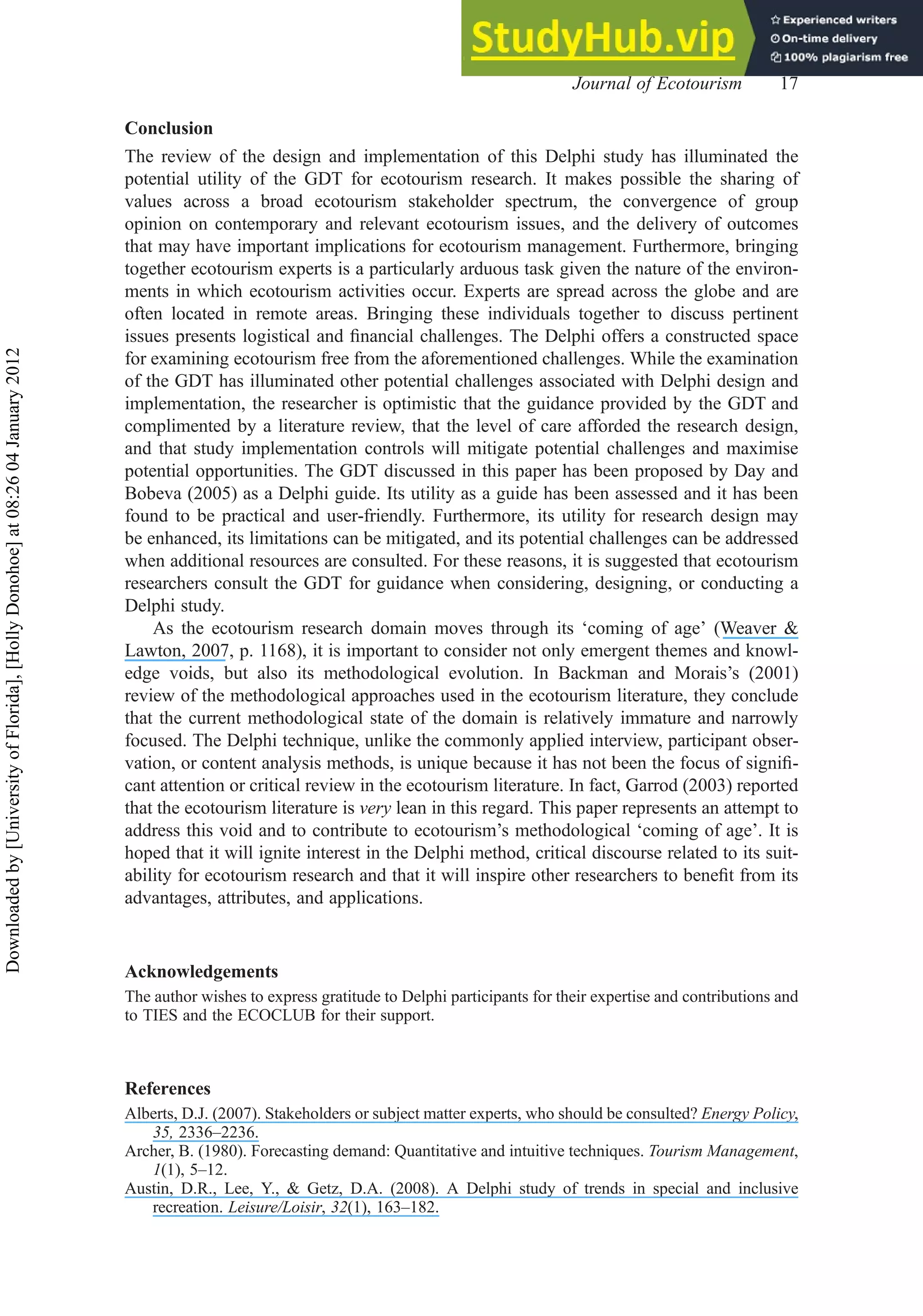 Conclusion
The review of the design and implementation of this Delphi study has illuminated the
potential utility of the GDT for ecotourism research. It makes possible the sharing of
values across a broad ecotourism stakeholder spectrum, the convergence of group
opinion on contemporary and relevant ecotourism issues, and the delivery of outcomes
that may have important implications for ecotourism management. Furthermore, bringing
together ecotourism experts is a particularly arduous task given the nature of the environ-
ments in which ecotourism activities occur. Experts are spread across the globe and are
often located in remote areas. Bringing these individuals together to discuss pertinent
issues presents logistical and ﬁnancial challenges. The Delphi offers a constructed space
for examining ecotourism free from the aforementioned challenges. While the examination
of the GDT has illuminated other potential challenges associated with Delphi design and
implementation, the researcher is optimistic that the guidance provided by the GDT and
complimented by a literature review, that the level of care afforded the research design,
and that study implementation controls will mitigate potential challenges and maximise
potential opportunities. The GDT discussed in this paper has been proposed by Day and
Bobeva (2005) as a Delphi guide. Its utility as a guide has been assessed and it has been
found to be practical and user-friendly. Furthermore, its utility for research design may
be enhanced, its limitations can be mitigated, and its potential challenges can be addressed
when additional resources are consulted. For these reasons, it is suggested that ecotourism
researchers consult the GDT for guidance when considering, designing, or conducting a
Delphi study.
As the ecotourism research domain moves through its ‘coming of age’ (Weaver &
Lawton, 2007, p. 1168), it is important to consider not only emergent themes and knowl-
edge voids, but also its methodological evolution. In Backman and Morais’s (2001)
review of the methodological approaches used in the ecotourism literature, they conclude
that the current methodological state of the domain is relatively immature and narrowly
focused. The Delphi technique, unlike the commonly applied interview, participant obser-
vation, or content analysis methods, is unique because it has not been the focus of signiﬁ-
cant attention or critical review in the ecotourism literature. In fact, Garrod (2003) reported
that the ecotourism literature is very lean in this regard. This paper represents an attempt to
address this void and to contribute to ecotourism’s methodological ‘coming of age’. It is
hoped that it will ignite interest in the Delphi method, critical discourse related to its suit-
ability for ecotourism research and that it will inspire other researchers to beneﬁt from its
advantages, attributes, and applications.
Acknowledgements
The author wishes to express gratitude to Delphi participants for their expertise and contributions and
to TIES and the ECOCLUB for their support.
References
Alberts, D.J. (2007). Stakeholders or subject matter experts, who should be consulted? Energy Policy,
35, 2336–2236.
Archer, B. (1980). Forecasting demand: Quantitative and intuitive techniques. Tourism Management,
1(1), 5–12.
Austin, D.R., Lee, Y., & Getz, D.A. (2008). A Delphi study of trends in special and inclusive
recreation. Leisure/Loisir, 32(1), 163–182.
Journal of Ecotourism 17
Downloaded
by
[University
of
Florida],
[Holly
Donohoe]
at
08:26
04
January
2012
 