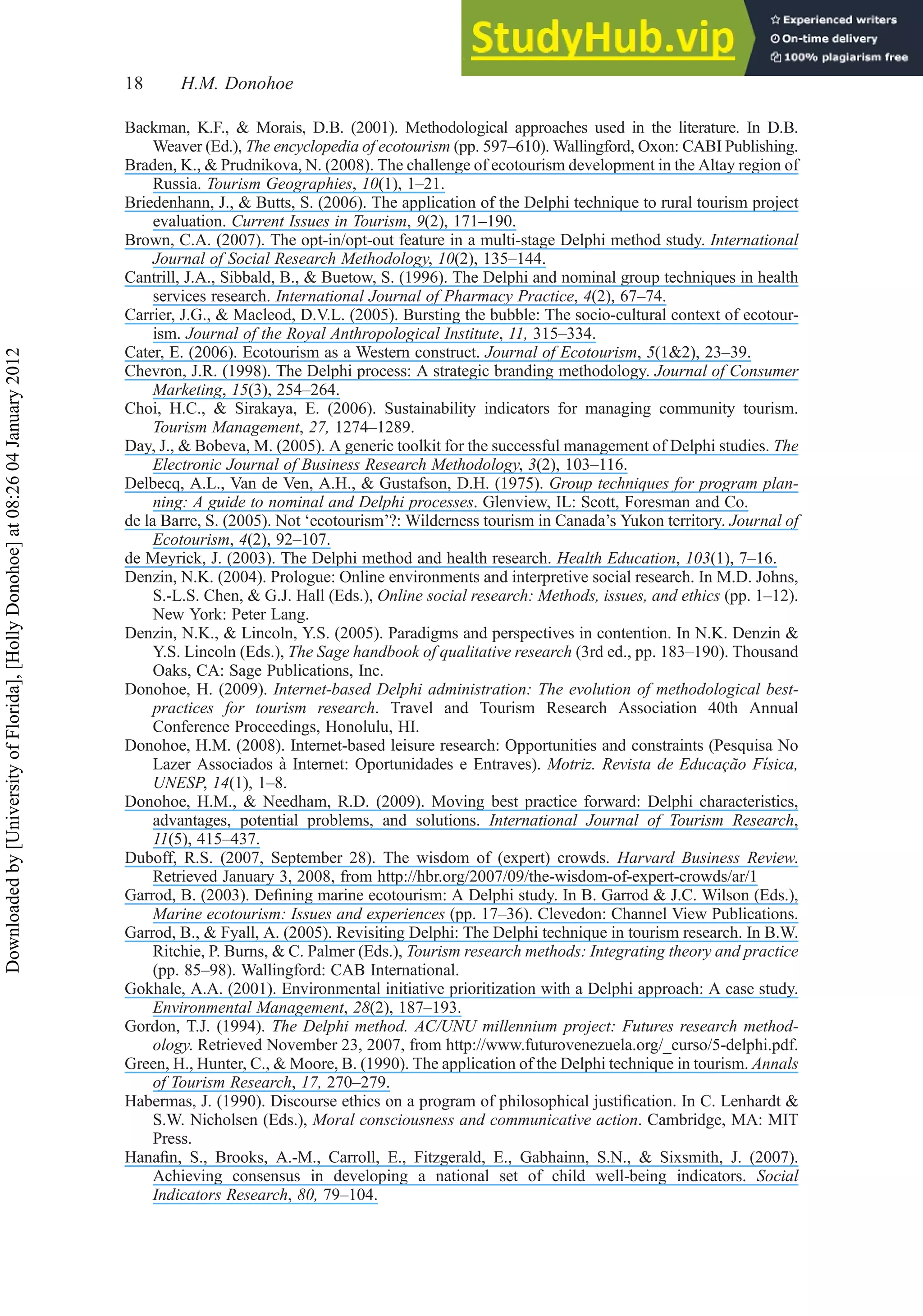 Backman, K.F., & Morais, D.B. (2001). Methodological approaches used in the literature. In D.B.
Weaver (Ed.), The encyclopedia of ecotourism (pp. 597–610). Wallingford, Oxon: CABI Publishing.
Braden, K., & Prudnikova, N. (2008). The challenge of ecotourism development in the Altay region of
Russia. Tourism Geographies, 10(1), 1–21.
Briedenhann, J., & Butts, S. (2006). The application of the Delphi technique to rural tourism project
evaluation. Current Issues in Tourism, 9(2), 171–190.
Brown, C.A. (2007). The opt-in/opt-out feature in a multi-stage Delphi method study. International
Journal of Social Research Methodology, 10(2), 135–144.
Cantrill, J.A., Sibbald, B., & Buetow, S. (1996). The Delphi and nominal group techniques in health
services research. International Journal of Pharmacy Practice, 4(2), 67–74.
Carrier, J.G., & Macleod, D.V.L. (2005). Bursting the bubble: The socio-cultural context of ecotour-
ism. Journal of the Royal Anthropological Institute, 11, 315–334.
Cater, E. (2006). Ecotourism as a Western construct. Journal of Ecotourism, 5(1&2), 23–39.
Chevron, J.R. (1998). The Delphi process: A strategic branding methodology. Journal of Consumer
Marketing, 15(3), 254–264.
Choi, H.C., & Sirakaya, E. (2006). Sustainability indicators for managing community tourism.
Tourism Management, 27, 1274–1289.
Day, J., & Bobeva, M. (2005). A generic toolkit for the successful management of Delphi studies. The
Electronic Journal of Business Research Methodology, 3(2), 103–116.
Delbecq, A.L., Van de Ven, A.H., & Gustafson, D.H. (1975). Group techniques for program plan-
ning: A guide to nominal and Delphi processes. Glenview, IL: Scott, Foresman and Co.
de la Barre, S. (2005). Not ‘ecotourism’?: Wilderness tourism in Canada’s Yukon territory. Journal of
Ecotourism, 4(2), 92–107.
de Meyrick, J. (2003). The Delphi method and health research. Health Education, 103(1), 7–16.
Denzin, N.K. (2004). Prologue: Online environments and interpretive social research. In M.D. Johns,
S.-L.S. Chen, & G.J. Hall (Eds.), Online social research: Methods, issues, and ethics (pp. 1–12).
New York: Peter Lang.
Denzin, N.K., & Lincoln, Y.S. (2005). Paradigms and perspectives in contention. In N.K. Denzin &
Y.S. Lincoln (Eds.), The Sage handbook of qualitative research (3rd ed., pp. 183–190). Thousand
Oaks, CA: Sage Publications, Inc.
Donohoe, H. (2009). Internet-based Delphi administration: The evolution of methodological best-
practices for tourism research. Travel and Tourism Research Association 40th Annual
Conference Proceedings, Honolulu, HI.
Donohoe, H.M. (2008). Internet-based leisure research: Opportunities and constraints (Pesquisa No
Lazer Associados à Internet: Oportunidades e Entraves). Motriz. Revista de Educação Fı́sica,
UNESP, 14(1), 1–8.
Donohoe, H.M., & Needham, R.D. (2009). Moving best practice forward: Delphi characteristics,
advantages, potential problems, and solutions. International Journal of Tourism Research,
11(5), 415–437.
Duboff, R.S. (2007, September 28). The wisdom of (expert) crowds. Harvard Business Review.
Retrieved January 3, 2008, from http://hbr.org/2007/09/the-wisdom-of-expert-crowds/ar/1
Garrod, B. (2003). Deﬁning marine ecotourism: A Delphi study. In B. Garrod & J.C. Wilson (Eds.),
Marine ecotourism: Issues and experiences (pp. 17–36). Clevedon: Channel View Publications.
Garrod, B., & Fyall, A. (2005). Revisiting Delphi: The Delphi technique in tourism research. In B.W.
Ritchie, P. Burns, & C. Palmer (Eds.), Tourism research methods: Integrating theory and practice
(pp. 85–98). Wallingford: CAB International.
Gokhale, A.A. (2001). Environmental initiative prioritization with a Delphi approach: A case study.
Environmental Management, 28(2), 187–193.
Gordon, T.J. (1994). The Delphi method. AC/UNU millennium project: Futures research method-
ology. Retrieved November 23, 2007, from http://www.futurovenezuela.org/_curso/5-delphi.pdf.
Green, H., Hunter, C., & Moore, B. (1990). The application of the Delphi technique in tourism. Annals
of Tourism Research, 17, 270–279.
Habermas, J. (1990). Discourse ethics on a program of philosophical justiﬁcation. In C. Lenhardt &
S.W. Nicholsen (Eds.), Moral consciousness and communicative action. Cambridge, MA: MIT
Press.
Hanaﬁn, S., Brooks, A.-M., Carroll, E., Fitzgerald, E., Gabhainn, S.N., & Sixsmith, J. (2007).
Achieving consensus in developing a national set of child well-being indicators. Social
Indicators Research, 80, 79–104.
18 H.M. Donohoe
Downloaded
by
[University
of
Florida],
[Holly
Donohoe]
at
08:26
04
January
2012
 