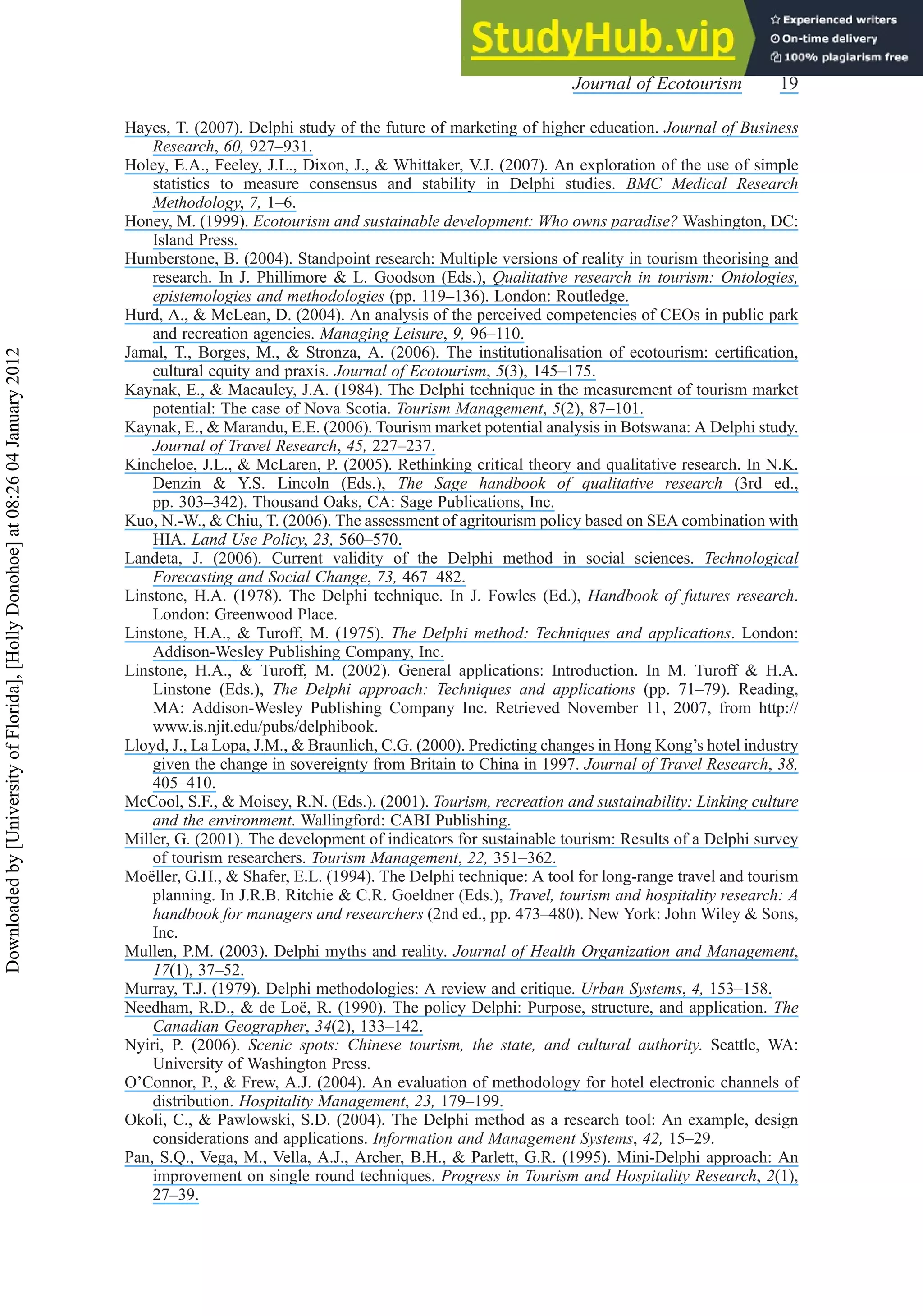 Hayes, T. (2007). Delphi study of the future of marketing of higher education. Journal of Business
Research, 60, 927–931.
Holey, E.A., Feeley, J.L., Dixon, J., & Whittaker, V.J. (2007). An exploration of the use of simple
statistics to measure consensus and stability in Delphi studies. BMC Medical Research
Methodology, 7, 1–6.
Honey, M. (1999). Ecotourism and sustainable development: Who owns paradise? Washington, DC:
Island Press.
Humberstone, B. (2004). Standpoint research: Multiple versions of reality in tourism theorising and
research. In J. Phillimore & L. Goodson (Eds.), Qualitative research in tourism: Ontologies,
epistemologies and methodologies (pp. 119–136). London: Routledge.
Hurd, A., & McLean, D. (2004). An analysis of the perceived competencies of CEOs in public park
and recreation agencies. Managing Leisure, 9, 96–110.
Jamal, T., Borges, M., & Stronza, A. (2006). The institutionalisation of ecotourism: certiﬁcation,
cultural equity and praxis. Journal of Ecotourism, 5(3), 145–175.
Kaynak, E., & Macauley, J.A. (1984). The Delphi technique in the measurement of tourism market
potential: The case of Nova Scotia. Tourism Management, 5(2), 87–101.
Kaynak, E., & Marandu, E.E. (2006). Tourism market potential analysis in Botswana: A Delphi study.
Journal of Travel Research, 45, 227–237.
Kincheloe, J.L., & McLaren, P. (2005). Rethinking critical theory and qualitative research. In N.K.
Denzin & Y.S. Lincoln (Eds.), The Sage handbook of qualitative research (3rd ed.,
pp. 303–342). Thousand Oaks, CA: Sage Publications, Inc.
Kuo, N.-W., & Chiu, T. (2006). The assessment of agritourism policy based on SEA combination with
HIA. Land Use Policy, 23, 560–570.
Landeta, J. (2006). Current validity of the Delphi method in social sciences. Technological
Forecasting and Social Change, 73, 467–482.
Linstone, H.A. (1978). The Delphi technique. In J. Fowles (Ed.), Handbook of futures research.
London: Greenwood Place.
Linstone, H.A., & Turoff, M. (1975). The Delphi method: Techniques and applications. London:
Addison-Wesley Publishing Company, Inc.
Linstone, H.A., & Turoff, M. (2002). General applications: Introduction. In M. Turoff & H.A.
Linstone (Eds.), The Delphi approach: Techniques and applications (pp. 71–79). Reading,
MA: Addison-Wesley Publishing Company Inc. Retrieved November 11, 2007, from http://
www.is.njit.edu/pubs/delphibook.
Lloyd, J., La Lopa, J.M., & Braunlich, C.G. (2000). Predicting changes in Hong Kong’s hotel industry
given the change in sovereignty from Britain to China in 1997. Journal of Travel Research, 38,
405–410.
McCool, S.F., & Moisey, R.N. (Eds.). (2001). Tourism, recreation and sustainability: Linking culture
and the environment. Wallingford: CABI Publishing.
Miller, G. (2001). The development of indicators for sustainable tourism: Results of a Delphi survey
of tourism researchers. Tourism Management, 22, 351–362.
Moëller, G.H., & Shafer, E.L. (1994). The Delphi technique: A tool for long-range travel and tourism
planning. In J.R.B. Ritchie & C.R. Goeldner (Eds.), Travel, tourism and hospitality research: A
handbook for managers and researchers (2nd ed., pp. 473–480). New York: John Wiley & Sons,
Inc.
Mullen, P.M. (2003). Delphi myths and reality. Journal of Health Organization and Management,
17(1), 37–52.
Murray, T.J. (1979). Delphi methodologies: A review and critique. Urban Systems, 4, 153–158.
Needham, R.D., & de Loë, R. (1990). The policy Delphi: Purpose, structure, and application. The
Canadian Geographer, 34(2), 133–142.
Nyiri, P. (2006). Scenic spots: Chinese tourism, the state, and cultural authority. Seattle, WA:
University of Washington Press.
O’Connor, P., & Frew, A.J. (2004). An evaluation of methodology for hotel electronic channels of
distribution. Hospitality Management, 23, 179–199.
Okoli, C., & Pawlowski, S.D. (2004). The Delphi method as a research tool: An example, design
considerations and applications. Information and Management Systems, 42, 15–29.
Pan, S.Q., Vega, M., Vella, A.J., Archer, B.H., & Parlett, G.R. (1995). Mini-Delphi approach: An
improvement on single round techniques. Progress in Tourism and Hospitality Research, 2(1),
27–39.
Journal of Ecotourism 19
Downloaded
by
[University
of
Florida],
[Holly
Donohoe]
at
08:26
04
January
2012
 